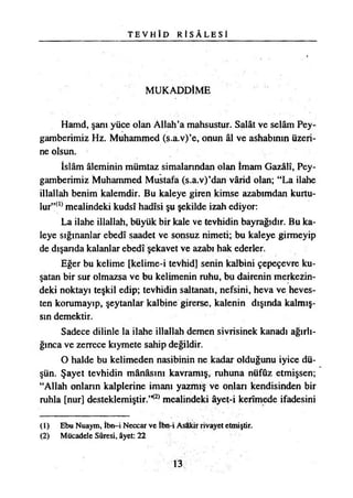 T E V H Î D R İ S Â L E S İ
MUKADDİME
Hamd, şanı yüce olan Allah’a mahsustur. Salât ve selâm Pey­
gamberimiz Hz. Muhammed (s.a.v)’e, onun âl ve ashabının üzeri­
ne olsun.
İslâm âleminin mümtaz simalarından olan İmam Gazâlî, Pey­
gamberimiz Muhammed Mustafa (s.a.v)’dan vârid olan; “La ilahe
illallah benim kalemdir. Bu kaleye giren kimse azabımdan kurtu­
lur”^ mealindeki kudsî hadîsi şu şekilde izah ediyor:
La ilahe illallah, büyük bir kale ve tevhidin bayrağıdır. Bu ka­
leye sığınanlar ebedî saadet ve sonsuz nimeti; bu kaleye girmeyip
de dışarıda kalanlar ebedî şekavet ve azabı hak ederler.
Eğer bu kelime [kelime-i tevhid] senin kalbini çepeçevre ku­
şatan bir sur olmazsa ve bu kelimenin ruhu, bu dairenin merkezin­
deki noktayı teşkil edip; tevhidin saltanatı, nefsini, heva ve heves­
ten korumayıp, şeytanlar kalbine girerse, kalenin dışında kalmış­
sın demektir.
Sadece dilinle la ilahe illallah demen sivrisinek kanadı ağırlı­
ğınca ve zerrece kıymete sahip değildir.
O halde bu kelimeden nasibinin ne kadar olduğunu iyice dü­
şün. Şayet tevhidin mânâsını kavramış, ruhuna nüfûz etmişsen;
“Allah onlann kalplerine imanı yazmış ve onlan kendisinden bir
ruhla [nur] desteklemiştir.’K2) mealindeki âyet-i kerîmede ifadesini
(1) Ebu Nuaym, îbn—i Neccar ve İbn-i Asâkir rivayet etmiştir.
(2) Mücadele Sûresi, âyet: 22
13
 