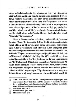 T E V H Î D R İ S A L E S İ
bulan, mahlukatın efendisi Hz. Muhammed (s.a.v) ve yüzyirmibin
küsür nebinin nasibi olan nimete kavuşmuşsun demektir. Böylece
dünya ve âhiret mahsulatım elde eder, her iki cihanda saadete erer,
veliler defterine yazılır ve “âlem-i fazl”dan(3) sayılırsın. Zira Allah-
u Teala bu hususa dikkat çekerek; “Kim Allah’a ve peygambere
itaat ederse, işte onlar, Allah’ın nimet verdiği peygamberler,
stddîkler, şehidler ve sâlihlerle beraberdir. Onlar ne güzel dosttur­
lar. Bu büyük nimet Allah’tandır. Herşeyi layıkıyla bilen olarak
Allah yeter” buyurmuştur.(4)
Şayet tevhidden nasibin bu kelimeyi sadece dille söylemekten
ibaretse; “Bedeviler iman ettik dediler. De ki; siz iman etmediniz.
Fakat İslâm’a girdik deyin. İman henüz kalblerinize yerleşmedi.
Eğer Allah’a ve resulüne itaat ederseniz Allah yaptığınız güzel
amellerden hiçbirinin sevabını size eksik vermez. Allah Gafûr’dur,
Rahimdir’*5*âyet-i kerimesinde açıklandığı gibi böyle bir hal, mü­
nafıkların reisi Abdullah bin Ûbey bin Kâ’b bin Selül ve yüzbin
münafığın nasibidir ki Kur’ân-ı Kenm’de bu duruma işaret edilmiş
ve: “Ey Muhammed! Münafıklar sana gelince ‘Senin şüphesiz Al­
lah’ın resûlü olduğuna şehadet ederiz’ derler. Allah, senin kendisi­
nin peygamberi olduğunu, bunun yanında münafıkların yalancı
olduklarını bilir” buyrulmuştur.(6) İşte bu durumda sen, dünya ve
âhirette hüsrana uğramış kimselerden olursun ki bu hal apaçık bir
(3) Âlem-i Fa2İ: Allah-u Teala’mn fazl-ı keremiyle muamele edip hidayete erdir­
diği kimselere denir. Zıddı âlem-i adl’dir. Gerçekte bu kavramlar insanların
iyi ve kötü taraflarım sembolize etmekte olup, kitabın ileriki sayfalarında ko­
nuyla ilgili geniş açıklamalar mevcuttur.(Çev.)
(4) Nisâ Sûresi, âyet: 69-70
(5) Hucurât Sûresi, âyet:, âyet: 13
(6) Münâfikûn Sûresi, âyet: 1
14
 