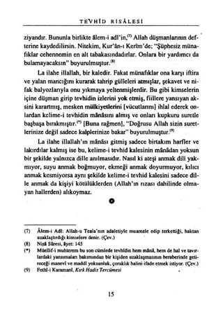 T E V H Î D R İ S A L E S İ
ziyandır. Bununla birlikte âlem-i adl’in/7*Allah düşmanlarının def­
terine kaydedilirsin. Nitekim, Kur’ân-ı Kerîm’de; “Şüphesiz müna­
fıklar cehennemin en alt tabakasındadırlar. Onlara bir yardımcı da
bulamayacaksın” buyurulmuştur.(8)
La ilahe illallah, bir kaledir. Fakat münafıklar ona karşı iftira
ve yalan mancığını kurarak tahrip gülleleri atmışlar, şekavet ve ni­
fak balyozlarıyla onu yıkmaya yeltenmişlerdir. Bu gibi kimselerin
içine düşman girip tevhidin izlerini yok etmiş, fiillere yansıyan ak­
sini karartmış, mesken mülkiyetlerini [vücutlarını] ihlal ederek on­
lardan kelime-i tevhidin mânâsını almış ve onları kupkuru suretle
başbaşa bırakmıştır.^ [Buna rağmen], “Doğrusu Allah sizin suret­
lerinize değil sadece kalplerinize bakar” buyurulmuştur.(9)
La ilahe illallah’m mânâsı gitmiş sadece birtakım harfler ve
lakırdılar kalmış ise bu, kelime-i tevhid kalesinin mânâdan yoksun
bir şekilde yalnızca dille anılmasıdır. Nasıl ki ateşi anmak dili yak­
mıyor, suyu anmak boğmuyor, ekmeği anmak doyurmuyor, kılıcı
anmak kesmiyorsa aynı şekilde kelime-i tevhid kalesini sadece dil­
le anmak da kişiyi kötülüklerden (Allah’ın rızası dahilinde olma­
yan hallerden) alıkoymaz.
*
(7) Âlem-i Adi: Allah-u Teala’nın adaletiyle muamele edip terkettiği, haktan
uzaklaştırdığı kimselere denir. (Çev.)
(8) Nişâ Sûresi, âyet: 145
(*) Müellif-i muhterem bu son cümlede tevhîdin hem mânâ, hem de hal ve tavır­
lardaki yansımaları bakımından bir kişiden uzaklaşmasının beraberinde geti­
receği manevî ve maddî yoksunluk, çoraklık halini ifade etmek istiyor. (Çev.)
(9) Fethî-i Karamanı, Kırk Hadis Tercümesi
15
 