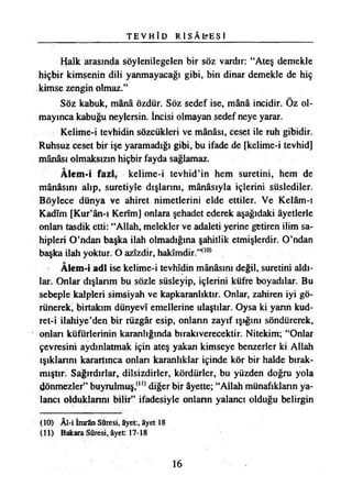 T E V H Î D R İ S Â L ' E S İ
Halk arasında söylenilegelen bir söz vardır: “Ateş demekle
hiçbir kimsenin dili yanmayacağı gibi, bin dinar demekle de hiç
kimse zengin olmaz.”
Söz kabuk, mânâ özdür. Söz sedef ise, mânâ incidir. Öz ol­
mayınca kabuğu neylersin. İncisi olmayan sedef neye yarar.
Kelime-i tevhidin sözcükleri ve mânâsı, ceset ile ruh gibidir.
Ruhsuz ceset bir işe yaramadığı gibi, bu ifade de [kelime-i tevhid]
mânâsı olmaksızın hiçbir fayda sağlamaz.
Âlem-i fazi, kelime-i tevhid’in hem suretini, hem de
mânâsını alıp, suretiyle dışlarını, mânâsıyla içlerini süslediler.
Böylece dünya ve ahiret nimetlerini elde ettiler. Ve Kelâm-ı
Kadîm [Kur’ân-ı Kerîm] onlara şehadet ederek aşağıdaki âyetlerle
onları tasdik etti: “Allah, melekler ve adaleti yerine getiren ilim sa­
hipleri O’ndan başka ilah olmadığına şahitlik etmişlerdir. O’ndan
başka ilah yoktur. O azîzdir, hakîmdir.”(10)
Alem-i adi ise kelime-i tevhîdin mânâsını değil, suretini aldı­
lar. Onlar dışlarım bu sözle süsleyip, içlerini küfre boyadılar. Bu
sebeple kalpleri simsiyah ve kapkaranlıktır. Onlar, zahiren iyi gö­
rünerek, birtakım dünyevî emellerine ulaştılar. Oysa ki yann kud-
ret-i ilahiye’den bir rüzgâr esip, onların zayıf ışığını söndürerek,
onlan küfürlerinin karanlığında bırakıverecektir. Nitekim; “Onlar
çevresini aydınlatmak için ateş yakan kimseye benzerler ki Allah
ışıklarını karartınca onlan karanlıklar içinde kör bir halde bırak­
mıştır. Sağırdırlar* dilsizdirler, kördürler, bu yüzden doğru yola
dönmezler” buyrulmuş,(ll) diğer bir âyette; “Allah münafıkların ya­
lancı olduklannı bilir” ifadesiyle onlann yalancı olduğu belirgin
(10) Âl-i İmrân Sûresi, âyet:, âyet 18
(11) Bakara Sûresi, âyet: 17-18
16
 