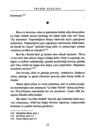 T E V H Î D R İ S Â L E S İ
kılınmıştır.(,2)
O
Heva ve hevesine, altın ve gümüşüne kulluk edip duruyorken,
La ilahe illallah demen herhangi bir mânâ ifade eder mi? Sana;
“Ey inananlar! Yapmadığınız birşey hakkında niçin yaptığınızı
söylersiniz. Yapmadığınız şeyi yaptığınızı söylemeniz Allah katın­
da büyük bir suçtur” şeklinde hitap edilir ve yalancılığın yüzüne
vurulursa cevabın ne olacaktır?03)
Kur’ân-ı Kerîm’deki şu âyetten ders almak lazımdır: “Heva
ve hevesini ilah edinen, bilgisi olduğu halde Allah’ın şaşırttığı, ku­
lağını ve kalbini mühürlediği, gözünü perdelediği kimseyi gördün
mü? Onu Allah’tan başka kim doğru yola eriştirebilir. Düşünmez
(tezekkür) misiniz!”(14)
Sen hevana, altın ve gümüşe perestiş etnifektesin. Şüphesiz
altına, gümüşe ve güzel elbiseleri perestiş eden kimse helâk ol­
muştur.
Bütün ilgini ailene ve evine yöneltmiş, mal ve çoluk-çocuğu-
na meyletmişken tam anlamıyla “La ilahe illallah” demiş sayılmaz­
sın. Zira fiiliyatın yalanladığı her söz merduîtur. Lisan-ı hâl, ko­
nuşma dilinden daha fasihtir.
Her daim “La ilahe illallah” diyerek eğer kalbinde mânâ mey­
vesi oluşmuşsa, Allah’tan başka birisine sığınman, başkasından
korkman ve yardım istemen gerekmez.
(12) Münafıkûn Sûresi, âyet: 1
(13) Saf Sûresi, âyet: 2*3
(14) Câsiye Sûresi, âyet: 23
17
 
