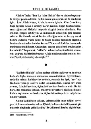 T E V H İ D R t S Â L E S İ
Allah-u Teala: “Sen ’La ilahe illallah’ der ve bizden başkasıy­
la Cinsiyet peyda edersen, ne biz senin için oluruz, ne de sen bizim
için... kim Allah içinse, Allah da onun içindir. Kim O’na karşı
huşu duyarsa Allah o kimseyi korur. Kulum! Niçin benden başka­
sına sığınırsın! Halbuki herşeyin dizgini benim elimdedir. Ben
mülkün gerçek sahibiyim ve mülkümde dilediğim gibi tasarruf
ederim. Bu âlemde ancak benim dilediğim olur ve herşey ancak
benim irademle vuku bulur. O halde benden başkasına sığınma,
benim rahmetimden ümidini kesme! Zira ancak kafirler benim rah­
metimden ümidi keser. Cezamdan, sadece gönlü beni arzulayanlar
kurtulabilir” buyurarak; “Allah’ın rahmetinden ümidinizi kesme­
yin, doğrusu kafirlerden başkası Allah’ın rahmetinden ümidini kes­
mez” âyetiyle bunu teyid etmiştir.(l5>
0
/
“La ilahe illallah” lafzını sadece dilinle söylüyor ve bu sözün
kalbinde hiçbir semeresi olmuyorsa sen münafıksın. Eğer kelime-i
tevhidin mânâsı kalbinde ise mümin, ruhunda ise âşık, “sırr”mda
[kalbteki vedia-yı İlahî ve lâtife] ise mükâşifsin. Birinci nevi iman
avama, İkincisi havâssa, üçüncüsü havâss-ı havâssa aittir. Bu iti­
barla ilki mânâdan yoksun, mücerret bir haber-i sâdıkm; İkincisi
kalbin inşirahının ve basiretin; üçüncüsü mükaşefe ve müşahede­
nin meyvesidir.
Kalbin tasdiğinden yoksun, yalnızca dille iman ettiğini söyle­
yen bir kimse olmaktan sakın. Çünkü, kelime-i tevhîd kıyamet gü­
nü senin aleyhinde şahitlik edip; “Ey Allahım! Ben bu kişiyle bun­
(15) Yûsuf Sûresi, âyet: 87
18
 