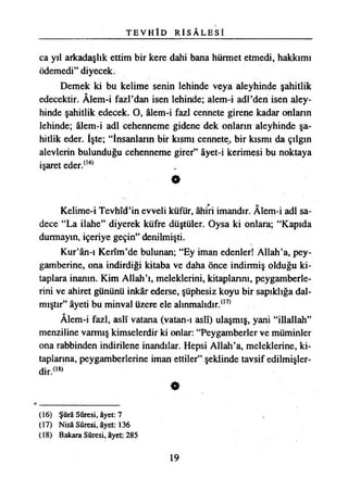 T E V H Î D R İ S Â L E S İ
ca yıl arkadaşlık ettim bir kere dahi bana hürmet etmedi, hakkımı
ödemedi” diyecek.
Demek ki bu kelime senin lehinde veya aleyhinde şahitlik
edecektir. Âlem-i fazl’dan isen lehinde; alem-i adi’den isen aley­
hinde şahitlik edecek. O, âlem-i fazl cennete girene kadar onların
lehinde; âlem-i adi cehenneme gidene dek onların aleyhinde şa­
hitlik eder. İşte; “İnsanların bir kısmı cennete, bir kısmı da çılgın
alevlerin bulunduğu cehenneme girer” âyet-i kerimesi bu noktaya
işaret eder.(16)
*
Kelime-i Tevhîd’in evveli küfür, âhiri imandır. Âîem-i adi sa­
dece “La ilahe” diyerek küfre düştüler. Oysa ki onlara; “Kapıda
durmayın, içeriye geçin” denilmişti.
Kur’ân-ı Kerîm’de bulunan; “Ey iman edenler! Allah’a, pey­
gamberine, ona indirdiği kitaba ve daha önce indirmiş olduğu ki­
taplara inanın. Kim Allah’ı, meleklerini, kitaplarını, peygamberle­
rini ve ahiret gününü inkâr ederse, şüphesiz koyu bir sapıklığa dal­
mıştır” âyeti bu minval üzere ele alınmalıdır.(17)
Âlem-i fazl, aslî vatana (vatan-ı aslî) ulaşmış, yani “illallah”
menziline varmış kimselerdir ki onlar: “Peygamberler ve müminler
ona rabbinden indirilene inandılar. Hepsi Allah’a, meleklerine, ki­
taplarına, peygamberlerine iman ettiler” şeklinde tavsif edilmişler­
dir.™
«
(16) Şûrâ Sûresi, âyet: 7
(17) Nisâ Sûresi, âyet: 136
(18) Bakara Sûresi, âyet: 285
19
 