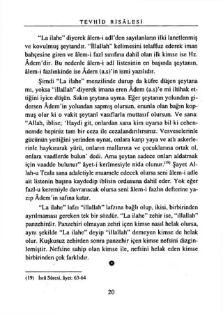 T E V H Î D R İ S A L E S İ
“La ilahe” diyerek âlem-i adl’den sayılanların ilki lanetlenmiş
ve kovulmuş şeytandır. “İllallah” kelimesini telaffuz ederek iman
bahçesine giren ve âlem-i fazl sınıfına dahil olan ilk kimse ise Hz.
Âdem’dir. Bu nedenle âlem-i adi listesinin en başında şeytanın,
âlem-i fazlınkinde ise Âdem (a.s)’in ismi yazılıdır.
Şimdi “La ilahe” menzilinde durup da küfre düşen şeytana
mı, yoksa “illallah”-diyerek imana eren Âdem (a.s)’e mi iltihak et­
tiğini iyice düşün. Sakın şeytana uyma. Eğer şeytanın yolundan gi­
dersen Âdem’in yolundan sapmış olursun, onunla olan bağın kop­
muş olur ki o vakit şeytanî vasıflarla muttasıf olursun. Ve sana:
“Allah, iblise; ‘Haydi git, onlardan sana kim uyarsa bil ki cehen­
nemde hepiniz tam bir ceza ile cezalandırılırsınız. Vesveselerinle
gücünün yettiğini yerinden oynat, onlara karşı yaya ve atlı askerle­
rinle haykırarak yürü, onların mallarına ve çocuklarına ortak ol,
onlara vaadlerde bulun’ dedi. Ama şeytan sadece onlan aldatmak
için vaadde bulunur” âyet-i kerîmesiyle nida olunur.(l9) Şayet Al­
lah-u Teala sana adaletiyle muamele edecek olursa seni âlem-i adle
ait listenin başına kaydedip iblisin ordusuna dahil eder. Yok eğer
fazl-u keremiyle davranacak olursa seni âlem-i fazlın defterine ya­
zıp Âdem’in safına katar.
“La ilahe” lafzı “illallah” lafzına bağlı olup, ikisi, birbirinden
aynlmaması gereken tek bir sözdür. “La ilahe” zehir ise, “illallah”
panzehirdir. Panzehiri olmayan zehri içen kimse nasıl helak olursa,
aynı şekilde “La ilahe” deyip “illallah” demeyen kimse de helak
olur. Kuşkusuz zehirden sonra panzehir içen kimse nefsini dizgin-
lemiştir. Nefsine sahip olan kimse ile, nefsini helak eden kimse
birbirinden çok farklıdır.
(19) İsrâ Sûresi, âyet: 63-64
20
 
