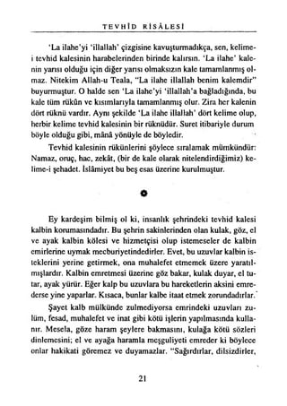 T E V H Î D R İ S Â L E S İ
‘La ilahe’yi ‘illallah’ çizgisine kavuşturmadıkça, sen, kelime-
i tevhid kalesinin harabelerinden birinde kalırsın. ‘La ilahe’ kale­
nin yansı olduğu için diğer yansı olmaksızın kale tamamlanmış ol­
maz. Nitekim Allah-u Teala, “La ilahe illallah benim kalemdir”
buyurmuştur. O halde sen ‘La ilahe’yi ‘illallah’a bağladığında, bu
kale tüm rükün ve kısımlarıyla tamamlanmış olur. Zira her kalenin
dört rüknü vardır. Aynı şekilde ‘La ilahe illallah’ dört kelime olup,
herbir kelime tevhid kalesinin bir rüknüdür. Suret itibariyle durum
böyle olduğu gibi, mânâ yönüyle de böyledir.
Tevhid kalesinin rükünlerini şöylece sıralamak mümkündür:
Namaz, oruç, hac, zekât, (bir de kale olarak nitelendirdiğimiz) ke-
lime-i şehadet. İslâmiyet bu beş esas üzerine kurulmuştur.
e
Ey kardeşim bilmiş ol ki, insanlık şehrindeki tevhid kalesi
kalbin korumasındadır. Bu şehrin sakinlerinden olan kulak, göz, el
ve ayak kalbin kölesi ve hizmetçisi olup istemeseler de kalbin
emirlerine uymak mecburiyetindedirler. Evet, bu uzuvlar kalbin is­
teklerini yerine getirmek, ona muhalefet etmemek üzere yaratıl­
mışlardır. Kalbin emretmesi üzerine göz bakar, kulak duyar, el tu­
tar, ayak yürür. Eğer kalp bu uzuvlara bu hareketlerin aksini emre­
derse yine yaparlar. Kısaca, bunlar kalbe itaat etmek zorundadırlar.*
Şayet kalb mülkünde zulmediyorsa emrindeki uzuvları zu­
lüm, fesad, muhalefet ve inat gibi kötü işlerin yapılmasında kulla­
nır. Mesela, göze haram şeylere bakmasını, kulağa kötü sözleri
dinlemesini; el ve ayağa haramla meşguliyeti emreder ki böylece
onlar hakikati göremez ve duyamazlar. “Sağırdırlar, dilsizdirler,
21
 