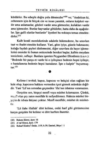 T E V H Î D R İ S Â L E S İ
kördürler. Bu sebeple doğru yola dönmezler’*20*ve; “Andolsun ki,
cehennem için de birçok cin ve insan yarattık, onların kalpleri var­
dır ama anlamazlar, gözleri vardır ama görmezler, kulakları vardır
ama işitmezler. Bunlar hayvanlar gibidirler, hatta daha da aşağıdır­
lar. İşte gafil olanlar bunlardır” âyetleri bu noktaya temas etmekte­
dirler/21*
Kalb kendi memleketinde adaletle hükmederse, bu uzuvlan
taat ve ibadet etmekte kullanır. Yani, göze iyiye, güzele bakmasını;
kulağa faydalı şeyleri dinlemesini, diğer uzuvlara da hayır işleme­
lerini emreder ki bunun neticesinde bereket başlar, kalbin meydanı
temizlenir, saflaşır. Bunlara işareten Peygamber Efendimiz (s.a.v.):
“Bedende bir parça et vardır ki o iyileşince bedenin hepsi iyileşir,
o hastalanırsa bedenin hepsi hastalanır. İşte o kalptir” buyurmuş­
tur/22*
0
Kelime-i tevhid; kapısı, kapıcısı ve bekçisi olan sağlam bir
kale olup, kapıcının hakkını vermeden içeri girmek mümkün değil­
dir. Yani ‘Lâ’nın sırrından geçmeden ‘illa’nm isbatına varamazsın.
Gerçekte sen, birşeyi menfî veya müsbet kılamazsın. Çünkü,
mciifî olan şey zaten menfîdir ki nefyedilemez. Hakeza müsbet bir­
leyin de isbata ihtiyacı yoktur. Menfî menfîdir, müsbet de müsbet-
tir.
‘Lâ ilahe illallah’ dört kelime, oniki harf gibi görünmesine
karşın gerçekte bir kelime ve dört harften ibarettir.
(20) Bakara Sûresi, âyet: 18
(21) A’raf Sûresi, âyet: 179
(22) Buharı Kitabu’l-İmân, 1/19, b.39; Darimî, Büyu’: 1
22
 