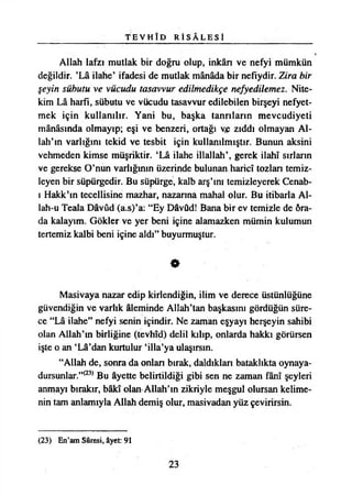 T E V H Î D R İ S Â L E S İ
Allah lafzı mutlak bir doğru olup, inkârı ve nefyi mümkün
değildir. ’Lâ ilahe’ ifadesi de mutlak mânâda bir nefıydir. Zira bir
şeyin sükutu ve vücudu tasavvur edilmedikçe nefyedilemez. Nite­
kim Lâ harfi, sübutu ve vücudu tasavvur edilebilen birşeyi nefyet­
mek için kullanılır. Yani bu, başka tanrıların mevcudiyeti
mânâsında olmayıp; eşi ve benzeri, ortağı ve zıddı olmayan Al­
lah’ın varlığını tekid ve tesbit için kullanılmıştır. Bunun aksini
vehmeden kimse müşriktir. ‘Lâ ilahe illallah’, gerek İlahî sırların
ve gerekse O’nun varlığının üzerinde bulunan haricî tozlan temiz­
leyen bir süpürgedir. Bu süpürge, kaîb arş’ını temizleyerek Cenab-
ı Hakk’ın tecellisine mazhar, nazanna mahal olur. Bu itibarla Al­
lah-u Teala Dâvûd (a.s)’a: “Ey Dâvûd! Bana bir ev temizle de öra-
da kalayım. Gökler ve yer beni içine alamazken mümin kulumun
tertemiz kalbi beni içine aldı” buyurmuştur.
O
Masivaya nazar edip kirlendiğin, ilim ve derece üstünlüğüne
güvendiğin ve varlık âleminde Allah’tan başkasını gördüğün süre­
ce “Lâ ilahe” nefyi senin içindir. Ne zaman eşyayı herşeyin sahibi
olan Allah’ın birliğine (tevhîd) delil kılıp, onlarda hakkı görürsen
işte o an ‘Lâ’dan kurtulur ‘illa’ya ulaşırsın.
“Allah de, sonra da onları bırak, daldıkları bataklıkta oynaya-
dursunlar.”<23) Bu âyette belirtildiği gibi sen ne zaman fânî şeyleri
anmayı bırakır, bâkî olan Allah’ın zikriyle meşgul olursan kelime­
nin tam anlamıyla Allah demiş olur, masivadan yüz çevirirsin.
(23) En’am Sûresi, âyet: 91
23
 