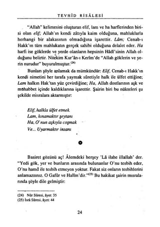 T E V H Î D R İ S A L E S İ
“Allah” kelimesini oluşturan elif, lam ve ha harflerinden biri­
si olan elif; Allah’ın kendi zâtıyla kaim olduğuna, mahluklarla
herhangi bir alakasının olmadığına işarettir. Lâm; Cenab-ı
Hakk’ın tüm mahlukatın gerçek sahibi olduğuna delalet eder. Ha
harfi ise göklerde ve yerde olanların hepsinin Hâdî’sinin Allah ol­
duğunu belirtir. Nitekim Kur’ân-ı Kerîm’de “Allah göklerin ve ye­
rin nurudur” buyurulmuştur.(24)
Bunlan şöyle anlamak da mümkündür: Elif Cenab-ı Hakk’ın
kendi nimetini her tarafa yaymak sûretiyle halk ile ülfet ettiğine;
Lam halkın Hak’tan yüz çevirdiğine; Ha, Allah dostlannın aşk ve
mûhabbet içinde kaldıklarına işarettir. Şairin biri bu nükteleri şu
şekilde mısralara aktarmıştır:
Elif, halkla ülfet etmek
Lam, kınamaktır şeytanı
Ha, O’nun aşkıyla coşmak
Ve... Uyarmaktır insanı
«
Basiret gözünü aç! Âlemdeki herşey ’Lâ ilahe illallah’ der.
“Yedi gök, yer ve bunlann arasında bulunanlar O’nu teşbih eder,
O’nu hamd ile teşbih etmeyen yoktur. Fakat siz onlann teşbihlerini
anlamazsınız. O Gafur ve Halım’dir.”<25) Bu hakikat şairin mısrala­
rında şöyle dile gelmiştir:
(24) Nûr Sûresi, âyet: 35
(25) İsrâ Sûresi, âyet: 44
24
 