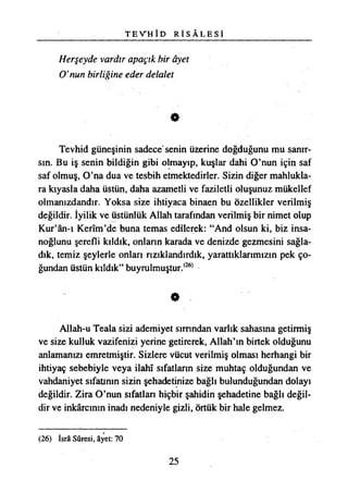 T E V H Î D R İ S Â L E S Î
Herşeyde vardır apaçık bir âyet
O’nun birliğine eder delalet
Tevhid güneşinin sadece senin üzerine doğduğunu mu sanır­
sın. Bu iş senin bildiğin gibi olmayıp, kuşlar dahi O’nun için saf
saf olmuş, O’na dua ve teşbih etmektedirler. Sizin diğer mahlukla­
ra kıyasla daha üstün, daha azametli ve faziletli oluşunuz mükellef
olmanızdandır. Yoksa size ihtiyaca binaen bu özellikler verilmiş
değildir. İyilik ve üstünlük Allah tarafından verilmiş bir nimet olup
Kur’ân-ı Kerîm’de buna temas edilerek: “And olsun ki, biz insa­
noğlunu şerefli kıldık, onların karada ve denizde gezmesini sağla­
dık, temiz şeylerle onları rızıklandırdık, yarattıklarımızın pek ço­
ğundan üstün kıldık” buyrulmuştur.(26)
•
Allah-u Teala sizi ademiyet sırrından varlık sahasına getirmiş
ve size kulluk vazifenizi yerine getirerek, Allah’ın birtek olduğunu
anlamanızı emretmiştir. Sizlere vücut verilmiş olması herhangi bir
ihtiyaç sebebiyle veya İlahî sıfatların size muhtaç olduğundan ve
vahdaniyet sıfatının sizin şehadetinize bağlı bulunduğundan dolayı
değildir. Zira O’nun sıfatlan hiçbir şahidin şehadetine bağlı değil­
dir ve inkârcmın inadı nedeniyle gizli, örtük bir hale gelmez.
(26) İsrâ Sûresi, âyet: 70
25
 