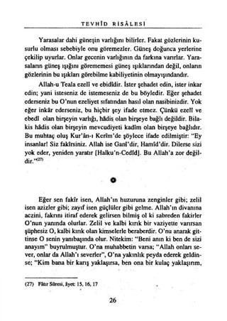T E V H Î D R İ S Â L E S İ
Yarasalar dahi güneşin varlığını bilirler. Fakat gözlerinin ku­
surlu olması sebebiyle onu göremezler. Güneş doğunca yerlerine
çekilip uyurlar. Onlar gecenin varlığının da farkına varırlar. Yara­
saların güneş ışığını görememesi güneş ışıklarından değil, onların
gözlerinin bu ışıklan görebilme kabiliyetinin olmayışındandır.
Allah-u Teala ezelî ve ebidîdir. İster şehadet edin, ister inkar
edin; yani isteseniz de istemeseniz de bu böyledir. Eğer şehadet
ederseniz bu O’nun ezeliyet sıfatından hasıl olan nasibinizdir. Yok
eğer inkâr ederseniz, bu hiçbir şey ifade etmez. Çünkü ezelî ve
ebedî olan birşeyin varlığı, hadis olan birşeye bağlı değildir. Bila­
kis hâdis olan birşeyin mevcudiyeti kadîm olan birşeye bağlıdır.
Bu muhtaç oluş Kur’ân-ı Kerîm’de şöylece ifade edilmiştir: “Ey
insanlar! Siz fakirsiniz. Allah ise Ganî’dir, Hamîd’dir. Dilerse sizi
yok eder, yeniden yaratır [Halku’n-Cedîd]. Bu Allah’a zor değil­
dir.’^
•
Eğer sen fakîr isen, Allah’ın huzuruna zenginler gibi; zelil
isen azizler gibi; zayıf isen güçlüler gibi gelme. Allah’ın divanına
aczini, fakrını itiraf ederek gelirsen bilmiş ol ki sabreden fakirler
O’nun yanında olurlar. Zelil ve kalbi kınk bir vaziyette vanrsan
şüphesiz O, kalbi kınk olan kimselerle beraberdir. O’nu anarak git-
tinse O senin yambaşında olur. Nitekim: “Beni anın ki ben de sizi
anayım” buyrulmuştur. O’na muhabbetin varsa; “Allah onlan se­
ver, onlar da Allah’ı severler”, O’na yakınlık peyda ederek geldin-
se; “Kim bana bir kanş yaklaşırsa, ben ona bir kulaç yaklaşınm,
(27) Fâtır Sûresi, âyet 15,16,17
26
 