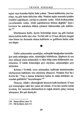 T E V H Î D R İ S Â L E S İ
taştan veya kumdan hiçbir farkı yoktur. “Sonra kalbieriniz yine ka­
tılaştı, taş gibi hatta daha katı oldu. Nitekim taşlar arasında içinden
ırmaklar çağıldayan, yarılıp su çıkanlar vardır. Allah korkusundan
yuvarlananlar vardır. Allah yaptıklarınızı bilmez değildir” âyet-i
kerimesi bu noktalara dikkat çekmesi bakımından çok mühim­
dir.(34)
Müslümanın kalbi, âyette belirtildiği üzere taş gibi kaskatı
olursa kafirin kalbi nice olur. Tevhid ehli ve O’nun zikriyle meşgul
olan kimse bu durumda olursa kafirlerin ve gafillerin halini artık
sen düşün.
Gaflet uykusundan uyandığın, sarhoşluk batağından kurtuldu­
ğun anda anlattığını anlar, söylediğini bilebilirsin. Şüphesiz ki sen
önce anlayıp sonra anlatmakla ve ilkin bilip sonra bildirmekle em-
rolundun. O halde bilmediğin şeyi söyleme, anlamadığın şeyi
an(lat)ma.
Kelime-i Tevhîdi, iyice anlamadan, kalbinde özümlemeden
söylüyorsan hakikatte onu söylemiş olmazsın. Nitekim Kur’ân-ı
Kerîm’de: “Vay o namaz kılanların haline ki onlar kıldıkları na­
mazdan gafildirler” buyrulmuştur.(35)
Öyleyse, Allah’ı zikrettiğinde heryerin kalb kesilmeli; O’nun
için konuştuğun vakit her yanın dil olmalı, O’nu her tarafın kulak
kesilmiş bir vaziyette dinlemelisin ki soğuk demire çekiç vurmuş
olmayasın. Bir şair demiş ki:
(34) Bakara Sûresi, âyet: 74
(35) Mâ’ûn Sûresi, âyet: 4-5
29
 