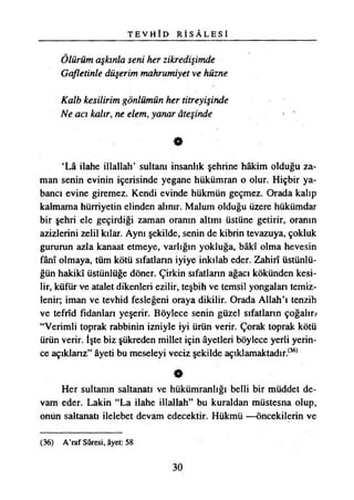 T E V H Î D R İ S Â L E S İ
Ölürüm aşkınla seni her zikredişimde
Gafletinle düşerim mahrumiyet ve hüzne
Kalb kesilirim gönlümün her titreyişinde
Ne acı kalır, ne elem, yanar âteşinde
0
‘Lâ ilahe illallah’ sultam insanlık şehrine hâkim olduğu za­
man senin evinin içerisinde yegane hükümran o olur. Hiçbir ya­
bancı evine giremez. Kendi evinde hükmün geçmez. Orada kalıp
kalmama hürriyetin elinden alınır. Malum olduğu üzere hükümdar
bir şehri ele geçirdiği zaman oranın altını üstüne getirir, oranın
azizlerini zelil kılar. Aynı şekilde, senin de kibrin tevazuya, çokluk
gururun azla kanaat etmeye, varlığın yokluğa, bâkı olma hevesin
fânî olmaya, tüm kötü sıfatların iyiye inkılab eder. Zahirî üstünlü­
ğün hakikî üstünlüğe döner. Çirkin sıfatlann ağacı kökünden kesi­
lir, küfür ve atalet dikenleri ezilir, teşbih ve temsil yongalan temiz­
lenir; iman ve tevhid fesleğeni oraya dikilir. Orada Allah’ı tenzih
ve tefrîd fidanları yeşerir. Böylece senin güzel sıfatlann çoğalır?
“Verimli toprak rabbinin izniyle iyi ürün verir. Çorak toprak kötü
ürün verir. İşte biz şükreden millet için âyetleri böylece yerli yerin­
ce açıklanz” âyeti bu meseleyi veciz şekilde açıklamaktadır.(36)
0
Her sultanın saltanatı ve hükümranlığı belli bir müddet de­
vam eder. Lâkin “La ilahe illallah” bu kuraldan müstesna olup,
onun saltanatı ilelebet devam edecektir. Hükmü —öncekilerin ve
(36) A’raf Sûresi, âyet: 58
30
 