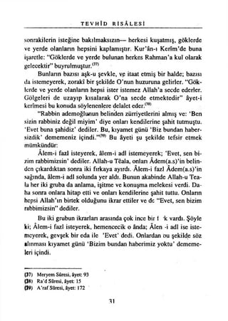 T E V H Î D R İ S A L E S İ
sonrakilerin isteğine bakılmaksızın— herkesi kuşatmış, göklerde
ve yerde olanların hepsini kaplamıştır. Kur’ân-ı Kerîm’de buna
işaretle: “Göklerde ve yerde bulunan herkes Rahman ’a kul olarak
gelecektir’*buyrulmuştur.(37)
Bunların bazısı aşk-u şevkle, ve itaat etmiş bir halde; bazısı
da istemeyerek, zorakî bir şekilde O’nun huzuruna gelirler. “Gök­
lerde ve yerde olanların hepsi ister istemez Allah’a secde ederler.
Gölgeleri de uzayıp kısalarak O’na secde etmektedir” âyet-i
kerîmesi bu konuda söylenenlere delalet eder.(38)
“Rabbin ademoğlunun belinden zürriyetlerini almış ve: ‘Ben
sizin rabbiniz değil miyim’ diye onları kendilerine şahit tutmuştu.
‘Evet buna şahidiz’ dediler. Bu, kıyamet günü ‘Biz bundan haber­
sizdik’ dememeniz içindi.”(39) Bu âyeti şu şekilde tefsir etmek
mümkündür:
Âlem-i fazl isteyerek, âlem-i adi istemeyerek; ’Evet, sen bi­
zim rabbimizsin’ dediler. Allah-u Tdala, onları Âdem(a.s)’in belin­
den çıkardıktan sonra iki fırkaya ayırdı. Âlem-i fazl Âdem(a.s)’in
sağında, âlem-i adi solunda yer aldı. Bunun akabinde Allah-u Tea-
lu her iki gruba da anlama, işitme ve konuşma melekesi verdi. Da­
ha sonra onlara hitap etti ve onları kendilerine şahit tuttu. Onların
hepsi Allah’ın birtek olduğunu ikrar ettiler ve dc “Evet, sen bizim
rabbimizsin” dediler.
Bu iki grubun ikrarları arasında çok ince bir i *k vardı. Şöyle
ki; Âlem-i fazl isteyerek, hemencecik o ânda; Âlen -i adi ise iste­
meyerek, gevşek bir eda ile ’Evet’ dedi. Onlardan ou şekilde söz
alınması kıyamet günü ‘Bizim bundan haberimiz yoktu’ dememe­
leri içindi.
(37) Meryem Sûresi, âyet: 93
(38) Ra’d Sûresi, âyet: 15
(39) A’raf Sûresi, âyet: 172
31
 