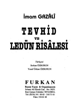 İmam GflZAlî
TEVHİD
VB
LEDÜNRİSALESİ
Türkçesi
Serkan ÖZBURUN
Yusuf Özkan ÖZBURUN
F U R K A N
Basım Yaym & Organizasyon
Selami Ali Efendi Cad. No: 34/51
Eser Çarşısı Üsküdar / İSTANBUL
Tel: (0216) 341 08 65 - 310 71 61
Faks: 334 61 48
 