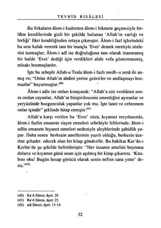 T E V H Î D R İ S A L E S İ
Bu fırkaların âlem-i kudretten âlem-i hikmete geçmesiyle bir­
likte kendilerinde gizli bir şekilde bulunan ‘Allah’ın varlığı ve
birliği’ fikri kendiliğinden ortaya çıkmıştır. Âlem-i fazl içlerindeki
bu sese kulak vererek tam bir inançla ‘Evet’ demek suretiyle sözle­
rini tutmuşlar; Âlem-i adi ise doğruluğuna tam olarak inanmamış
bir halde ‘Evet’ dediği için verdikleri ahde vefa gösterememiş,
mîsakı bozmuşlardır.
İşte bu sebeple Allah-u Teala âlem-i fazlı medh-u senâ ile an­
mış ve; “Onlar Allah’ın ahdini yerine getirirler ve andlaşmayı boz­
mazlar” buyurmuştur.(40)
Âlem-i adle ise onları kınayarak: “Allah’a söz verdikten son­
ra ondan cayanlar, Allah’ın bitiştirilmesini emrettiğini ayıranlar ve
yeryüzünde bozgunculuk yapanlar yok mu. İşte lanet ve cehennem
onlar içindir” şeklinde hitap etmiştir.(4,)
Allah’a karşı verilen bu ‘Evet’ sözü, kıyamet meydanında,
âlem-i fazîin emanete riayet etmeleri sebebiyle lehlerinde; âlem-i
adlin emanete hıyanet etmeleri nedeniyle aleyhlerinde şahidlik ya­
par. Daha sonra herkesin amellerinin yazılı olduğu, herkesin üze­
rine şehadet edecek olan bir kitap gönderilir. Bu hakikat Kur’ân-ı
Kerîm’de şu şekilde belirtilmiştir: “Her insanın amelini boynuna
dolarız ve kıyamet günü onun için açılmış bir kitap çıkarırız. ‘Kita­
bını oku! Bugün hesap görücü olarak senin nefsin sana yeter’ de-
(40) Ra’d Sûresi, âyet: 20
(41) Ra’d Sûresi, âyet: 25
(42) srâ Sûresi, âyet: 13-14
32
 