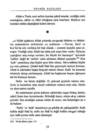 T E V H İ D R İ S A L E S İ
Allah-u Teala, seni nefsin üzerine şahid tutarak, verdiğin sözü
unuttuğunu, zâlim ve câhil olduğunu sana hatırlatır. Böylece sen
ikrardan inkâra düştüğünü kabul edersin.
0
«—•“Allah şüphesiz Allah yolunda savaşarak öldüren ve öldürü­
len müminlerin nefislerini ve mallarım —Tevrat, İncil ve
Kur’ân’da söz verilmiş bir hak olarak— cennete karşılık satın al­
mıştır. Verdiği sözü Allah’tan daha çok tutan kim vardır. Öyleyse
yaptığınız alış-verişe sevinin, bu büyük bir kazançtır” âyetinde
‘kalbin’ değil de ‘nefsin’ satın alınması dikkati şayandır.(43) Zira
‘kalb’ yaratılmış olan hiçbir şeye köle olmaz. Mevcudâttan hiçbir
şey onu çalamaz. Çünkü kalb Hak’dan gaynsıyla ünsiyet kurmaz,
Allah’ın zikrinden başka birşeyle tatmin olmaz. Kalb bu konumu
itibariyle alınıp satılamayan, Allah’tan başkasına boyun eğmeyen
hür bir kimseye benzer.
Nefis ise böyle değildir. O, şehvanî şeylerle tatmin olur.
Zevk ve lezzetlere olan meyli sebebiyle onların esiri olur. Esirin
ise alım-satımı caizdir.
Bu anlatılanlar şeriat kabının zahirinden taşan birkaç damla,
zahirî ilmin bazı kırıntılarıdır. Bilindiği üzere, sözün akışı vaktine
göredir: Sen arındığın zaman sözün de arınır, sen bulandığın an o
da bulanır.
‘Nefis’ ve ‘kalb’ meselesine şu şekilde de yaklaşılabilir: Kalb
halkla değil Hak’la; nefis ise Hak’la değil halkla meşgul olduğu
için, kalb yerine nefis satın alınmıştır.
(43) Tevbe Sûresi, âyet: 111
33
 