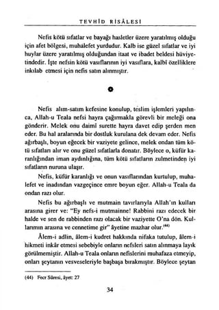 T E V H Î D R İ S A L E S İ
Nefis kötü sıfatlar ve bayağı hasletler üzere yaratılmış olduğu
için afet bölgesi, muhalefet yurdudur. Kalb ise güzel sıfatlar ve iyi
huylar üzere yaratılmış olduğundan itaat ve ibadet beldesi hüviye­
tindedir. İşte nefsin kötü vasıflarının iyi vasıflara, kalbî özelliklere
inkılab etmesi için nefis satın alınmıştır.
0
Nefis alım-satım kefesine konulup, teslim işlemleri yapılın­
ca, Allah-u Teala nefsi hayra çağırmakla görevli bir meleği ona
gönderir. Melek onu daimî surette hayra davet edip şerden men
eder. Bu hal aralarında bir dostluk kurulana dek devam eder. Nefis
ağırbaşlı, boyun eğecek bir vaziyete gelince, melek ondan tüm kö­
tü sıfatlan alır ve onu güzel sıfatlarla donatır. Böylece o, küfür ka­
ranlığından iman aydınlığına, tüm kötü sıfatlann zulmetinden iyi
sıfatlann nuruna ulaşır.
Nefis, küfür karanlığı ve onun vasıflarından kurtulup, muha­
lefet ve inadından vazgeçince emre boyun eğer. Allah-u Teala da
ondan razı olur.
Nefis bu ağırbaşlı ve mutmain tavırlarıyla Allah’ın kullan
arasına girer ve: “Ey nefs-i mutmainne! Rabbini razı edecek bir
halde ve sen de rabbinden razı olacak bir vaziyette O’na dön. Kul-
lanmın arasına ve cennetime gir” âyetine mazhar olur.(44)
Âlem-i adlin, âlem-i kudret hakkında nifaka tutulup, âlem-i
hikmeti inkâr etmesi sebebiyle onlann nefsleri satın alınmaya layık
görülmemiştir. Allah-u Teala onlann nefislerini muhafaza etmeyip,
onlan şeytanın vesveseleriyle başbaşa bırakmıştır. Böylece şeytan
(44) Fecr Sûresi, âyet: 27
34
 
