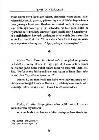 T E V H Î D R İ S Â L E S İ
onları daima şerre, kötülüğe çağırır, pisliklerle onları aldatır; ma­
yalarındaki bozuk şeylere, şehvete, isyana, Allah’ın bayraklarına
karşı çıkmaya davet eder. Bunların neticesinde nefis âdeta şeytan-
laşır, kötülüğü emredip, iyiliği nehyeden bir hale gelir. Nitekim
“Şüphesiz nefis kötülüğü emreder” âyeti tecelli eder. Şeytan böyle­
ce o nefislerin en kuvvetli yardımcısı ve en vefalı dostu olur. Bu
husus Kur’ân-ı Kerîm’de: “Kim Rahman’ın zikrine karşı kör olur­
sa, ona şeytanı arkadaş ederiz” âyetiyle beyan olunmuştur.(45)
O
Allah-u Teala, âlem-i fazlı kendi nefislerine şahid tutup, onla­
ra tevhîd ve takvayı ilham etti. Aynı şekilde âlem-i adli de kendi
nefislerine şahid tuttu. Fakat onlara fücur ve masiyeti ilham etti.
Zira, “Nefse ve onu biçimlendirene, ona isyanı ve itaati ilham ede­
ne and olsun” âyeti buna işaret eder.(46>
Demek ki, Allah-u Teala’nın fazl-ı keremiyle muamele edip
hidayete erdirdiği kimselere âlem-i fazl; adaletiyle muamele edip
terkettiği, haktan uzaklaştırdığı kimselere âlem-i adi denir.
Korku, akıbetin kötüye gitmesinden değil daha çok işlenen
kötülüklerden kaynaklanır.
Allah-u Teala insanları karanlıkta yaratıp, onlann üzerlerine
(45) Zuhruf Sûresi, âyet: 36
(46) Şems Sûresi, âyet: 7-8
35
 