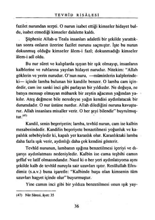 T E V H Î D R İ S Â L E S İ
fazilet nurundan serpti. O nurun isabet ettiği kimseler hidayet bul­
du, isabet etmediği kimseler dalalette kaldı.
Şüphesiz Allah-u Teala insanları adaletli bir şekilde yarattık­
tan sonra onların üzerine fazilet nurunu saçmıştır. İşte bu nurun
dokunmuş olduğu kimseler âlem-i fazl; dokunmadığı kimseler
âlem-i adi oldu.
Bu nur sûret ve kalıplarda ışıyan bir ışık olmayıp, insanların
kalblerine ve ruhlarına yayılan hidayet nurudur. Nitekim: “Allah
göklerin ve yerin nurudur. O’nun nuru, —müminlerin kalplerinde­
ki— içinde lamba bulunan bir kandile benzer. O lamba cam için­
dedir, cam ise sanki inci gibi parlayan bir yıldızdır. Ne doğuya, ne
batıya mensup olmayan mübarek bir zeytin ağacının yağından ya­
kılır. Ateş değmese bile neredeyse yağın kendisi aydınlatacak bir
durumdadır. O nur üstüne nurdur. Allah dilediğini nuruna kavuştu­
rur. Allah insanlara misaller verir. O her şeyi bilendir” buyrulmuş-
tur.(47)
Kandil, senin beşeriyetin; lamba, tevhîd nurun, cam ise kalbin
mesabesindedir. Kandilin beşeriyete benzetilmesi yoğunluk ve ka­
palılık sebebiyledir ki, kapalı yer karanlık olur. Karanlıktaki lamba
daha fazla ışık verir, aydınlığı daha çok kendini gösterir.
Tevhîd nurunun, lambanın ışığına benzetilmesi içeriyi ve dı­
şarıyı aydınlatması nedeniyledir. Kalbin ise cama teşbihi camın
şeffaf ve latîf olmasındandır. Nasıl ki o her yeri aydınlatıyorsa aynı
şekilde kalb de tevhîd nuruyla sair uzuvları ışıtır. Resûlullah Efen­
dimiz (s.a.v.) buna işaretle: “Kalbinde huşu olan kimsenin tüm
uzuvları haşyet içinde olur” buyurmuştur.
Yine camın inci gibi bir yıldıza benzetilmesi onun ışık yay­
(47) Nûr Sûresi, âyet: 35
36
 