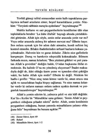 T E V H Î D R İ S Â L E S İ
Tevhîd güneşi tefrid semasından senin kalb topraklarına par­
layınca nefsanî arzulann söner, beşerî karanlıkların yırtılır. Nite­
kim: “Yeryüzü rabbinin nuruyla aydınlanır” buyrulmuştur.{48)
Muhlis kulların ve sair peygamberlerin kendilerine tâbi olan
topluluklarla beraber ‘La ilahe illallah’ bayrağı altında yürüdükle­
rini görürsün. Allah için söyle, senin onlar arasında yerin var mı?
Veya onlar arasında atılmış bir adımın mevcut mu? Elbette hayır.
Sen onlara uymak için bir adım dahi atmadın, kendi nefsini hiç
kontrol etmedin. Bilakis ibadetlerinden nefsanî hazlann kokusu ya­
yılmaktadır. Halvetin kin ve garaz doludur. Zikrin nice gafletlerle
karışmıştır. Duruş ve hareketin edepsizlik kokmaktadır. Bilmem
farkında mısın, namaz kılarken; “Ben yüzümü gökleri ve yeri yara­
tan Allah’a çevirdim” dediğin halde, O’ndan başkasına iltifat et­
mektesin. Bu halinle O’na mı yönelmiş oluyorsun? İbadet maksa­
dıyla değil de, âdet olduğu üzere yeme ve içmeden elini çektiğin
vakit, bu halin Allah için midir? Elbette ki değil. Nitekim bir
hadîs-i şerifte: “Nice oruç tutan kimse vardır ki, onun orucu ona
açlık ve susuzluktan başka birşey sağlamaz. Ve nice namaz kılan­
lar vardır ki onların namazı onlara sadece ayakta durmak ve yor­
gunluk kazandırmıştır” buyrulmuştur.(49)
Allah’a yemin ederim ki, yalnızca şekil ve söz kâfi değildir.
Kur’ân-ı Kerîm’de “Münafıklar sana gelince; ‘Senin Allah’ın pey­
gamberi olduğuna şehadet ederiz’ derler. Allah, senin kendisinin
peygamberi olduğunu, bunun yanında münafıkların yalancı oldu­
ğunu bilir” buyrulması bu hususu açıklar.(50)
(48) Zümer Sûresi, âyet: 69
(49) Buharî
(50) Münafıkûn Sûresi, âyet: t-2
38
 