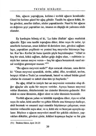 T E V H Î D R İ S Â L E S İ
Söz, ağacın yaprağıysa, kelime-i tevhîd ağacın kendisidir.
Güzel bir kelime güzel bir ağaç gibidir. Tasdik bu ağacın kökü, ih-
las gövâesi, ameller dallan, sözler yapraklandır. Nasıl ki bir ağacın
en değersiz şeyi yapraklan ise, imanın en düşüğü de yalnızca sözle
olanıdır.
Ey kardeşim bilmiş ol ki, ‘La ilahe illallah’ ağacı mutluluk
ağacıdır, fcğer onu tasdik toprağına diker, ihlas suyu ile sular, iyi
amellerle korursan, onun kökleri tâ derinlere iner, gövdesi sağlam­
laşır, yapraklan yeşillenir ve yenimi hoş meyveler bitirmeye baş­
lar. Kur’ân-ı Kerîm’de buna işaretle şöyle buyrulmuştur: “Allah’ın
hoş bir sözü, kökü sağlam, dalları göğe doğru olan, —rabbinin iz­
niyle her zaman meyve veren— hoş bir ağaca benzeterek nasıl mi­
sal verdiğini görmüyor musun.”(5,)
“Bu ağacın meyvesi nedir?” diye soracak olursan, sana derim
ki: “Onun meyvesi uyanıklık, tövbe, zühd, iffet, tevekkül, teslim,
herşeyi Allah-u Teala’ya ısmarlamak, batını ve ruhanî bütün güzel
sıfatlar ile cismanî ve zahirî olan tüm iyi huylardır.”
Bu ağaç Allah’ın izniyle her an meyvesini vermekte olup di­
ğer ağaçlar altı ayda bir meyve verirler. Ayrıca bunun meyvesi
ruhlar âleminin, öbürlerininki ise cisimler âleminin gıdasıdır. Biri
mânâ ve esrar âleminin, diğeri sûret ve izler âleminin besinidir.
Tevhîd ağacını yalan ve kötülük toprağına diker, riya ve nifak
suyu ile sular, kötü ameller ve çirkin fillerle onu himayeye kalkışır,
ahdi bozmak ve emaneti zayi etmekle büyütmeye çalışırsan; onun
üzerine vefasızlık suyu akar, ve o, kötü söz ve hezeyan aşısıyla aşı­
lanır. Böylece o ağacın meyveleri menfî bir şekilde etkilenir, yap­
raklan dökülür, gövdesi çürür, kökleri kopmaya başlar ve bir gün
(51) İbrahim Sûresi, âyet: 24-25
39
 