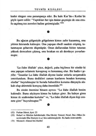 T E V H Î D R Î S Â L E S İ
kader rüzgarı onu paramparça eder. Bu hale Kur’ân-ı Kerîm’de
şöyle işaret edilir: “Yaptıkları her işin önüne geçmişiz de onu etra­
fa saçılmıştoz zerreleri haline getirmişizdir.^
O
Bu ağacın gölgesiyle gölgelenen kimse zafer kazanmış, onu
yitiren hüsranda kalmıştır. Ona yapışan ebedî saadete erişmiş, tu­
tunmayan şehavete düşmüştür. Onun dallarından birine tutunan
yüksek derecelere çıkmış, onu bırakan en alt derekeye yuvarlan­
mıştır.
O
‘La ilahe illallah’ yüce, değerli, paha biçilmez bir sözdür ki
ona yapışan selamete kavuşmuş ve korunmuş olur. Bir hadis-i şe­
rifte: “İnsanlar La ilahe illallah diyene kadar onlarla savşamakla
emrolundum. Bunu dedikleri zaman kanlarını benden korumuş
olurlar” buyrulmuştur ki burada bahsedilen koruma dünyayla ala­
kalı olup ahiretteki koruyuş daha önemlidir.(53)
Bu sözün önemine binaen ayrıca: “La ilahe illallah benim
kalemdir. Bunu söyleyen kimse bu kaleye girer. Bu kaleye giren
kimse de azabımdan kurtulur” ve, “La ilahe illallah diyen kişi cen­
nete girer” buyrulmuştur.(54)
(52) Furkan Sûresi, âyet: 23
(53) Buharî ve Müslim Sö/ı/Tılerinde; Ebu Dâvûd, Tirmizî, Neseî, İbn-i Mâce Sü-
m’rtlerinde Ebu Hureyre (r.a.)’den nakletmişlerdir. Bu hadis mütevatirdir.
(54) Müsned-i Ahmed bin Hanbel
40
 