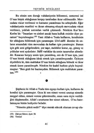 T E V H Î D R İ S Â L E S İ
Bu sözün son durağı vahdaniyetin bilinmesi, semeresi ise
O’nun birtek olduğunun herşey tarafından ikrar edilmesidir. Mev­
cudata vücut verilmesi ve kainatın yaratılması bu sebepledir. Eğer
vahdaniyetin marifeti ve ikran olmamış olsaydı mevcudata vücut
verilmez, yokluk sırrından varlık çıkmazdı. Nitekim Kur’ân-ı
Kerîm’de: “İnsanları ve cinleri ancak bana kulluk etsinler diye ya­
rattım” buyrulmuştur.(55) Yani AUah-u Teala kullarını, kendisinin
bir olduğunu bildirmek için yaratmıştır. Ulvî süflî âlemler ile on­
ların arasındaki tüm mevcudatı da kullan için yaratmıştır. Bunun
için gök seni gölgelendirir, yer taşır, melekler korur, ay, güneş ve
yıldızlar seni aydınlatır. Süflî varlıklar da senin tasarrufun altında­
dır. Kısacası herşey senin için yaratılmış, sen de O’nun için, yani
O’nun birtek olduğunu idrak etmek için yaratılmışsındır. Öyleyse
diyebiliriz ki, tüm mahlukat O’nun birtek olduğunu bilmek ve ikrar
etmek üzere yaratılmıştfr. Nitekim bir kudsî hadiste şöyle buyrul-
muştur: “Ben gizli bir hâzineydim. Bilinmek için mahlukatı yarat­
tım.’^
O
Şüphesiz ki Allah-u Teala tüm eşyayı kullan için, kullannı da
kendisi için yaratmıştır. Oysa ki sen nimet vereni unutup nimetle
meşgul oldun, nimeti verene şükretmedin, onun sana niçin verildi­
ğini düşünmedin. Allah’ı unutturan her nimet nikmet, O’nu hatır­
latmayan bütün hediyeler beladır.
“Nimetin şükrü nedir?” diye merak edecek olursan cevap ola­
(55) Zâriyat Sûresi, âyet: 56
(56) Tirmizî
41'
 