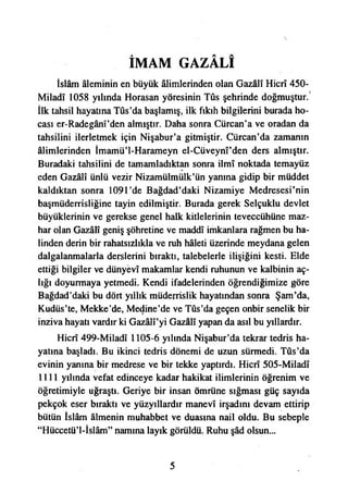 İMAM GAZÂLÎ
İslâm âleminin en büyük âlimlerinden olan Gazâlî Hicrî 450-
Miladî 1058 yılında Horasan yöresinin Tûs şehrinde doğmuştur.
İlk tahsil hayatına Tûs’da başlamış, ilk fıkıh bilgilerini burada ho­
cası er-Radegânî’den almıştır. Daha sonra Cürcan’a ve oradan da
tahsilini ilerletmek için Nişabur’a gitmiştir. Cürcan’da zamanın
âlimlerinden İmamü’l-Harameyn el-Cüveynî’den ders almıştır.
Buradaki tahsilini de tamamladıktan sonra İlmî noktada temayüz
eden Gazâlî ünlü vezir Nizamülmülk’ün yanına gidip bir müddet
kaldıktan sonra 1091’de Bağdad’daki Nizamiye Medresesi’nin
başmüderrisliğine tayin edilmiştir. Burada gerek Selçuklu devlet
büyüklerinin ve gerekse genel halk kitlelerinin teveccühüne maz-
har olan Gazâlî geniş şöhretine ve maddî imkanlara rağmen bu ha­
linden derin bir rahatsızlıkla ve ruh hâleti üzerinde meydana gelen
dalgalanmalarla derslerini bıraktı, talebelerle ilişiğini kesti. Elde
ettiği bilgiler ve dünyevî makamlar kendi ruhunun ve kalbinin aç­
lığı doyurmaya yetmedi. Kendi ifadelerinden öğrendiğimize göre
Bağdad’daki bu dört yıllık müderrislik hayatından sonra Şam’da,
Kudüs’te, Mekke’de, Medine’de ve Tûs’da geçen onbir senelik bir
inziva hayatı vardır ki Gazâlî’yi Gazâlî yapan da asıl bu yıllardır.
Hicrî 499-Miladî 1105-6 yılında Nişabur’da tekrar tedris ha­
yatına başladı. Bu ikinci tedris dönemi de uzun sürmedi. Tûs’da
evinin yanına bir medrese ve bir tekke yaptırdı. Hicrî 505-MiIadî
1111 yılında vefat edinceye kadar hakikat ilimlerinin öğrenim ve
öğretimiyle uğraştı. Geriye bir insan ömrüne sığması güç sayıda
pekçok eser bıraktı ve yüzyıllardır manevî irşadını devam ettirip
bütün İslâm âlmenin muhabbet ve duasına nail oldu. Bu sebeple
“Hüccetü’l-İslâm” namına layık görüldü. Ruhu şâd olsun...
5
 