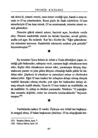 T E V H Î D R İ S Â L E S İ
rak deriz ki, nimeti vereni, sana nimet verdiği için, hamd-u sena et­
mek ve O’na yönelmektir. Bunu şöyle de ifade edebiliriz: O’nun
nimetleriyle O’na itaat etmek, O’nu unutmamak, nimette nimet ve­
reni görmektir.
Nimetin şükrü nimeti artırır, basireti açar, berekete vesile
olur. Nimete nankörlük etmek ise helaki hazırlar, zevali getirir,
azaba yol açar. Bu nedenle Kur’ân-ı Kerîm’de; “Eğer şükrederse­
niz nimetimi artırırım. Nankörlük ederseniz azabım çok çetindir”
buyurulmuştur.(57)
9
Ey insanlar! İyice biliniz ki Allah-u Teala dilediğini yapar, is­
tediği gibi hükmeder, sebepsiz verir, zamana bağlı olmaksızın men
eder, hiçbir illet olmaksızın mesut eder, yaratmaya ihtiyaç duy­
maksızın yaratır ve yine şükre ihtiyacı olmadığı halde şükür ile im­
tihan eder. Şüphesiz ki ehadiyet ve samediyet sebep ve illetlerden
münezzehtir. Eğer O’nun iradesi bir sebepten dolayı olmuş olsaydı
mahlûl (katışık) olmuş olurdu; yok eğer bir hadiseden dolayı ol­
muş olsaydı malûl olurdu. Oysa ki O’nun iradesi ne mahlûldür, ne
de malûldür. O, sebep ve illetleri yaratandır. Nitekim; “O yaptığın­
dan sorumlu değildir, onlar ise sorumlu tutulacaklardır” buyurul-
muştur.(58)
9
Varlıklarda sadece O vardır. Öyleyse sen Allah’tan başkasıy­
la meşgul olma, O’ndan başkasına yönelme. O’na ulaştığında her-
(57) İbrahim Sûresi, âyet: 7
(58) Enbiya Sûresi, âyet: 23
47
 