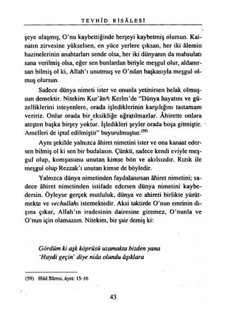 T E V H Î D R İ S A L E S İ
şeye ulaşmış, O’nu kaybettiğinde herşeyi kaybetmiş olursun. Kai­
natın zirvesine yükselsen, en yüce yerlere çıksan, her iki âlemin
hâzinelerinin anahtarları sende olsa, her iki dünyanın da mahsulatı
sana verilmiş olsa, eğer sen bunlardan biriyle meşgul olur, aldanır­
san bilmiş ol ki, Allah’ı unutmuş ve O’ndan başkasıyla meşgul ol­
muş olursun.
Sadece dünya nimeti ister ve onunla yetinirsen helak olmuş­
sun demektir. Nitekim Kur’ân-ı Kerîm’de “Dünya hayatını ve gü­
zelliklerini isteyenlere, orada işlediklerinin karşılığını tastamam
veririz. Onlar orada bir eksikliğe uğratılmazlar. Âhirette onlara
ateşten başka birşey yoktur. İşledikleri şeyler orada boşa gitmiştir.
Amelleri de iptal edilmiştir” buyurulmuştur.(39)
Aynı şekilde yalnızca âhiret nimetini ister ve ona kanaat eder­
sen bilmiş ol ki sen bir budalasın. Çünkü, sadece kendi eviyle meş­
gul olup, komşusunu unutan kimse bön ve akılsızdır. Rızık ile
meşgul olup Rezzak’ı unutan kimse de böyledir.
Yalnızca dünya nimetinden faydalanırsan âhiret nimetini; sa­
dece âhiret nimetinden istifade edersen dünya nimetini kaybe­
dersin. Öyleyse gerçek mutluluk, dünya ve ahireti birlikte yürüt­
mekte ve vechullahı istemektedir. Aksi taktirde O’nun emrinin dı­
şına çıkar, Allah’ın iradesinin dairesine giremez, O’nunla ve
O’nun için olamazsın. Nitekim, bir şair demiş ki:
Gördüm ki aşk köprüsü uzamakta bizden yana
*Haydi geçin’ diye nida olundu âşıklara
(59) Hûd Sûresi, âyet: 15-16
43
 