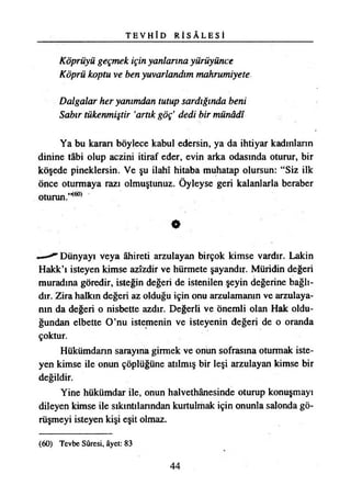 T E V H Î D R İ S Â L E S İ
Köprüyü geçmek için yanlarına yürüyünce
Köprü koptu ve ben yuvarlandım mahrumiyete
Dalgalar her yanımdan tutup sardığında beni
Sabır tükenmiştir ‘artık göç’ dedi bir münâdî
Ya bu karan böylece kabul edersin, ya da ihtiyar kadmlann
dinine tâbi olup aczini itiraf eder, evin arka odasında oturur, bir
köşede pineklersin. Ve şu İlahî hitaba muhatap olursun: “Siz ilk
Önce oturmaya razı olmuştunuz. Öyleyse geri kalanlarla beraber
oturun.’**»
«
^ Dünyayı veya âhiretı arzulayan birçok kimse vardır. Lâkin
Hakk’ı isteyen kimse azîzdir ve hürmete şayandır. Müridin değeri
muradına göredir, isteğin değeri de istenilen şeyin değerine bağlı­
dır. Zira halkın değeri az olduğu için onu arzulamanın ve arzulaya­
nın da değeri o nisbette azdır. Değerli ve önemli olan Hak oldu­
ğundan elbette O’nu istemenin ve isteyenin değeri de o oranda
çoktur.
Hükümdarın sarayına girmek ve onun sofrasına oturmak iste­
yen kimse ile onun çöplüğüne atılmış bir leşi arzulayan kimse bir
değildir.
Yine hükümdar ile, onun halvethânesinde oturup konuşmayı
dileyen kimse ile sıkıntılarından kurtulmak için onunla salonda gö­
rüşmeyi isteyen kişi eşit olmaz.
(60) Tevbe Sûresi, âyet: 83
44
 