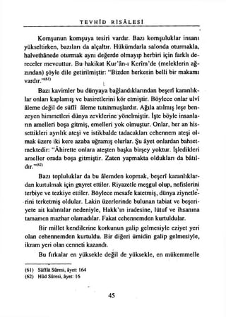 T E V H Î D R İ S Â L E S Î
Komşunun komşuya tesiri vardır. Bazı komşuluklar insanı
yükseltirken, bazıları da alçaltır. Hükümdarla salonda oturmakla,
halvethânede oturmak aynı değerde olmayıp herbiri için farklı de­
receler mevcuttur. Bu hakikat Kur’ân-ı Kerîm’de (meleklerin ağ­
zından) şöyle dile getirilmiştir: “Bizden herkesin belli bir makamı
vardır.”{6l) L
Bazı kavimler bu dünyaya bağlandıklarından beşerî karanlık­
lar onları kaplamış ve basiretlerini kör etmiştir. Böylece onlar ulvî
âleme değil de süflî âleme tutunmuşlardır. Ağıla atılmış leşe ben­
zeyen himmetleri dünya zevklerine yönelmiştir. İşte böyle insanla­
rın amelleri boşa gitmiş, emelleri yok olmuştur. Onlar, her an his­
settikleri ayrılık ateşi ve istikbalde tadacakları cehennem ateşi ol­
mak üzere iki kere azaba uğramış olurlar. Şu âyet onlardan bahset­
mektedir: “Âhirette onlara ateşten başka birşey yoktur. İşledikleri
ameller orada boşa gitmiştir. Zaten yapmakta oldukları da bâtıl­
dır.”^
Bazı topluluklar da bu âlemden kopmak, beşerî karanlıklar­
dan kurtulmak için gayret ettiler. Riyazetle meşgul olup, nefislerini
terbiye ve tezkiye ettiler. Böylece mesafe katetmiş, dünya ziynetle­
rini terketmiş oldular. Lâkin üzerlerinde bulunan tabiat ve beşeri­
yete ait kalıntılar nedeniyle, Hakk’ın iradesine, lütuf ve ihsanına
tamamen mazhar olamadılar. Fakat cehennemden kurtuldular.
Bir millet kendilerine korkunun galip gelmesiyle eziyet yeri
olan cehennemden kurtuldu. Bir diğeri ümidin galip gelmesiyle,
ikram yeri olan cenneti kazandı.
Bu fırkalar en yüksekle değil de yüksekle, en mükemmelle
(61) Sâffât Sûresi, âyet: 164
(62) Hûd Sûresi, âyet: 16
45
 