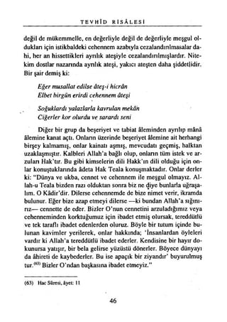 T E V H Î D R İ S Â L E S İ
değil de mükemmelle, en değerliyle değil de değerliyle meşgul ol­
duktan için istikbaldeki cehennem azabıyla cezalandınlmasalar da­
hi, her an hissettikleri aynlık ateşiyle cezalandırılmışlardır. Nite­
kim dostlar nazannda aynlık ateşi, yakıcı ateşten daha şiddetlidir.
Bir şair demiş ki:
Eğer musallat edilse âteş-i hicrân
Elbet birgün erirdi cehennem âteşi
Soğuklardı yalazlarla kavrulan mekân
Ciğerler kor olurdu ve sarardı seni
Diğer bir grup da beşeriyet ve tabiat âleminden ayrılıp mânâ
âlemine kanat açtı. Onlann üzerinde beşeriyet âlemine ait herhangi
birşey kalmamış, onlar kainatı aşmış, mevcudatı geçmiş, halktan
uzaklaşmıştır. Kalbieri Allah’a bağlı olup, onlann tüm istek ve ar­
zulan Hak’tır. Bu gibi kimselerin dili Hakk’m dili olduğu için on­
lar konuştuklannda âdeta Hak Teala konuşmaktadır. Onlar derler
ki: “Dünya ve ukba, cennet ve cehennem ile meşgul olmayız. Al-
lah-u Teala bizden razı olduktan sonra biz ne diye bunlarla uğraşa­
lım. O Kâdir’dir. Dilerse cehennemde de bize nimet verir, ikramda
bulunur. Eğer bize azap etmeyi dilerse —ki bundan Allah’a sığını­
rız— cennette de edfer. Bizler O’nun cennetini arzuladığımız veya
cehenneminden korktuğumuz için ibadet etmiş olursak, tereddütlü
ve tek taraflı ibadet edenlerden oluruz. Böyle bir tutum içinde bu­
lunan kavimler yerilerek, onlar hakkında; ‘İnsanlardan öyleleri
vardır ki Allah’a tereddütlü ibadet ederler. Kendisine bir hayır do­
kunursa yatışır, bir bela gelirse yüzüstü dönerler. Böyece dünyayı
da âhireti de kaybederler. Bu ise apaçık bir ziyandır’ buyurulmuş
tur.(63)Bizler O’ndan başkasına ibadet etmeyiz.”
(63) Hac Sûresi, âyet: 11
46
 