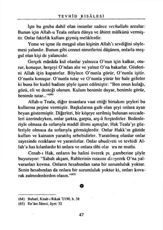 T E V H Î D ^ İ S Â L E S İ
İşte bu gruba dahil olan insanlar sadece vechullahı arzular:
Bunun için Allah-u Teala onlara dünya ve âhiret mülkünü vermiş­
tir. Onlar fakirlik kaftanı giymiş meliklerdir.
Yeme ve içme ile meşgul olan kişinin Allah’ı sevdiğini söyle­
mesi yalandır. Bunun gibi cennet nimetlerini düşünen, onlarla meş­
gul olan kişi de yalancıdır.
Gerçek mânâda kul olanlar yalnızca O’nun için kalkar, otu­
rur, konuşur, herşeyi O’ndan alır ve yalnız O’na bakarlar. Gözleri­
ni Allah için kapatırlar. Böylece O’nunla görür, O’nunla işitir.
O’nunla konuşur. O’nunla tutar ve O’nunla yürür bir hale gelirler
ki buna bir kudsî hadiste şöyle işaret edilmiştir: “Ben onun kulağı,
gözü, eli ve desteği olurum. Kulum benimle duyar, benimle görür,
benimle tutar...’K64)
Allah-u Teala, diğer insanlara vaat ettiği birtakım şeyleri bu
kullarına peşine vermiştir. Başkalarına gaib olan şeyi onlara ayan
beyan göstermiştir. Diğerleri, bir köşeye serilmiş bulunan seccade­
leri üzerindeyken, onlar şarkta, garpta, arş-û ferştedirler. Bedenle­
riyle olmasa da sırlarıyla maddî âlemi aşmışlar, Hak Teala’yı göz­
leriyle olmasa da sırlarıyla görmüşlerdir. Onlar Hakk’ın güzide
kullan ve kainatın yaratılış sebebidirler. Yaratılmış olanlar onlar
sayesinde nzıklanır ve yaratılırlar. Onlar ubudiyeti ve tevhidi Al­
lah’a has kılanlardır ki onlara ve onlara tâbi oîar ıra ne mutlu.
Cenab-ı Hak, onlann bu halini överek pt gamberine şöyle
buyuruyor: “Sabah akşam, Rablerinin nzasmı dilîyerek O’na yal­
varanları kovma. Onlann hesabından sana bir sorumluluk yoktur.
Senin hesabından da onlara bir sorumluluk yoktur ki, onlan kova­
rak zulmedenlerden olasın.”(65)
•
(64) Buharî, Kitab-ı Rikak 7/190, b. 38
(65) En’âm Sûresi, âyet: 52
47
 