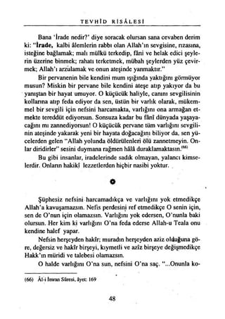 TE VH I D R İ S Â L E S İ
Bana ‘İrade nedir?* diye soracak olursan sana cevaben derim
ki: “İrade, kalbi âlemlerin rabbı olan Allah’ın sevgisine, rızasına,
isteğine bağlamak; malı mülkü terkedip, fâni ve helak edici şeyle­
rin üzerine binmek; rahatı terketmek, mübah şeylerden yüz çevir­
mek; Allah’ı arzulamak ve onun ateşinde yanmaktır.”
Bir pervanenin bile kendini mum ışığında yaktığını görmüyor
musun? Miskin bir pervane bile kendini ateşe atıp yakıyor da bu
yanıştan bir hayat umuyor. O küçücük haliyle, canını sevgilisinin
kollarına atıp feda ediyor da sen, üstün bir varlık olarak, mükem­
mel bir sevgili için nefsini harcamakta, varlığını ona armağan et­
mekte tereddüt ediyorsun. Sonsuza kadar bu fânî dünyada yaşaya­
cağını mı zannediyorsun! O küçücük pervane tüm varlığını sevgili­
nin ateşinde yakarak yeni bir hayata doğacağını biliyor da, sen yü­
celerden gelen “Allah yolunda öldürülenleri ölü zannetmeyin. On­
lar diridirler” sesini duymana rağmen hâlâ duraklamaktasm.(66)
Bu gibi insanlar, iradelerinde sadık olmayan, yalancı kimse­
lerdir. Onların hakikî lezzetlerden hiçbir nasibi yoktur.
*
Şüphesiz nefsini harcamadıkça ve varlığını yok etmedikçe
Allah’a kavuşamazsın. Nefis perdesini ref etmedikçe O senin için,
sen de O’nun için olamazsın. Varlığını yok edersen, O’nunla baki
olursun. Her kim ki varlığını O’na feda ederse Allah-u Teala onu
kendine halef yapar.
Nefsin herşeyden hakîr; muradın herşeyden aziz olduğuna gö­
re, değersiz ve hakîr birşeyi, kıymetli ve azîz birşeye değişmedikçe
Hakk’ın müridi ve talebesi olamazsın.
O halde varlığını O’na sun, nefsini O’na saç. “...Onunla ko­
(66) Âl-i İmran Sûresi, âyet: 169
48
 