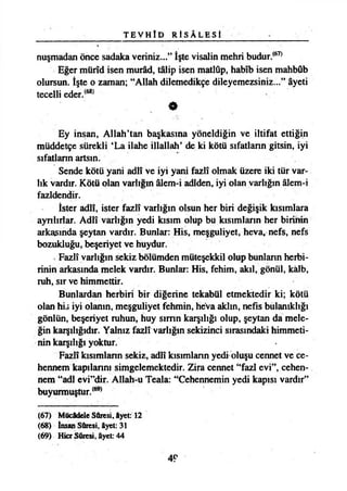 T E V H Î D R İ S Â L E S İ
nuşmadan önce sadaka veriniz...” İşte visalin mehri budur.(67)
Eğer mürîd isen murâd, tâlip isen matlûp, habîb isen mahbûb
olursun. İşte o zaman; “Allah dilemedikçe dileyemezsiniz...” âyeti
tecelli eder.(68)
Ey inşan, Allah’tan başkasına yöneldiğin ve iltifat ettiğin
müddetçe sürekli ‘La ilahe illallah’ de ki kötü sıfatların gitsin, iyi
sıfatların artsın.
Sende kötü yani adlî ve iyi yani fazlî olmak üzere iki tür var­
lık vardır. Kötü olan varlığın âlem-i adiden, iyi olan varlığın âlem-i
fazldendir.
İster adlî, ister fazlî varlığın olsun her biri değişik kısımlara
ayrılırlar. Adlî varlığın yedi kısım olup bu kısımların her birinin
arkasında şeytan vardır. Bunlar: His, meşguliyet, heva, nefs, nefs
bozukluğu, beşeriyet ve huydur.
Fazlî varlığın sekiz bölümden müteşekkil olup bunların herbi-
rinin arkasında melek vardır. Bunlar: His, fehim, akıl, gönül, kâlb,
ruh, sır ve himmettir.
Bunlardan herbiri bir diğerine tekabül etmektedir ki; kötü
olan his iyi olanın, meşguliyet fehmin, heva akim, nefis bulanıklığı
gönlün, beşeriyet ruhun, huy sımn karşılığı olup, şeytan da mele­
ğin karşılığıdır. Yalnız fazlî varlığın sekizinci sırasındaki himmeti­
nin karşılığı yoktur.
Fazlî kısımların sekiz, adlî kısımların yedi oluşu cennet ve ce­
hennem kapılarını simgelemektedir. Zira cennet “fazl evi”, cehen­
nem “adi evi”dir. Allah-u Teala: “Cehennemin yedi kapısı vardır”
buyurmuştur.(69)
(67) Mücâdele Sûresi, âyet: 12
(68) İnsan Sûresi, âyet: 31
(69) HicrSûresi, âyet: 44
49
 