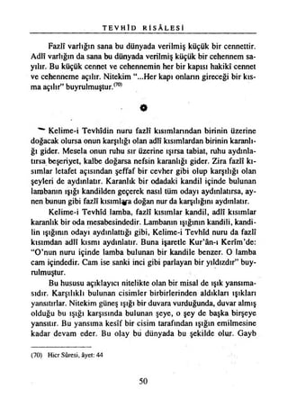 T E V H Î D R İ S A L E S İ
Fazlî varlığın sana bu dünyada verilmiş küçük bir cennettir.
Adlî varlığın da sana bu dünyada verilmiş küçük bir cehennem sa­
yılır. Bu küçük cennet ve cehennemin her bir kapısı hakikî cennet
ve cehenneme açılır. Nitekim “...Her kapı onların gireceği bir kıs­
ma açılır” buyrulmuştur.(70)
«
Kelime-i Tevhidin nuru fazlî kısımlarından birinin üzerine
doğacak olursa onun karşılığı olan adlî kısımlardan birinin karanlı­
ğı gider. Mesela onun ruhu sır üzerine ışırsa tabiat, ruhu aydınla­
tırsa beşeriyet, kalbe doğarsa nefsin karanlığı gider. Zira fazlî kı­
sımlar letafet açısından şeffaf bir cevher gibi olup karşılığı olan
şeyleri de aydınlatır. Karanlık bir odadaki kandil içinde bulunan
lambanın ışığı kandilden geçerek nasıl tüm odayı aydınlatırsa, ay­
nen bunun gibi fazlî kısıml^a doğan nur da karşılığını aydınlatır.
Kelime-i Tevhîd lamba, fazlî kısımlar kandil, adlî kısımlar
karanlık bir oda mesabesindedir. Lambanın ışığının kandili, kandi­
lin ışığının odayı aydınlattığı gibi, Kelime-i Tevhîd nuru da fazlî
kısımdan adlî kısmı aydınlatır. Buna işaretle Kur’ân-ı Kerîm’de:
“O’nun nuru içinde lamba bulunan bir kandile benzer. O lamba
cam içindedir. Cam ise sanki inci gibi parlayan bir yıldızdır” buy-
rulmuştur.
Bu hususu açıklayıcı nitelikte olan bir misal de ışık yansıma­
sıdır. Karşılıklı bulunan cisimler birbirlerinden aldıkları ışıkları
yansıtırlar. Nitekim güneş ışığı bir duvara vurduğunda, duvar almış
olduğu bu ışığı karşısında bulunan şeye, o şey de başka birşeye
yansıtır. Bu yansıma kesîf bir cisim tarafından ışığın emilmesine
kadar devam eder. Bu olay bu dünyada bu şekilde olur. Gayb
(70) Hicr Sûresi, âyet: 44
50
 