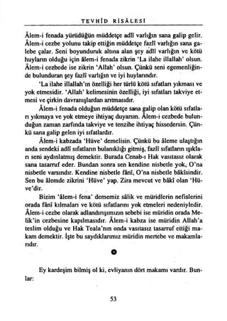 T E V H Î D R İ S Â L E S t
Âlem-i fenada yürüdüğün müddetçe adlî varlığın sana galip gelir.
Âlem-i cezbe yolunu takip ettiğin müddetçe fazlî varlığın sana ga­
lebe çalar. Seni boyunduruk altına alan şey adlî varlığın ve kötü
huyların olduğu için âlem-i fenada zikrin ‘La ilahe illallah’ olsun.
Âlem-i cezbede ise zikrin ‘Allah’ olsun. Çünkü seni egemenliğin­
de bulunduran şey fazlî varlığın ve iyi huylarındır.
‘La ilahe illallah’m özelliği her türlü kötü sıfatlan yıkması ve
yok etmesidir. ‘Allah’ kelimesinin özelliği, iyi sıfatlan takviye et­
mesi ve çirkin davranışlardan antmasıdır.
Âlem-i fenada olduğun müddetçe sana galip olan kötü sıfatla-
n yıkmaya ve yok etmeye ihtiyaç duyarsın. Âlem-i cezbede bulun­
duğun zaman zarfında takviye ve tenzihe ihtiyaç hissedersin. Çün­
kü sana galip gelen iyi sıfatlardır.
Âlem-i kabzada ‘Hüve’ demelisin. Çünkü bu âleme ulaştığın
anda şendeki adlî sıfatlann bulanıklığı gitmiş, fazlî sıfatlann ışıkla-
n seni aydınlatmış demektir. Burada Cenab-ı Hak vasıtasız olarak
sana tasarruf eder. Bundan sonra sen kendine nisbetle yok* O’na
nisbetle varsındır. Kendine nisbetle fânî, O’na nisbetle bâkîsindir.
Sen bu âlemde zikrini ‘Hüve’ yap. Zira mevcut ve bâkî olan ‘Hü-
ve’dir.
Bizim ‘âlem-i fena’ dememiz sâlik ve müridlerin nefislerini
orada fânî kılmaları ve kötü sıfatlarını yok etmeleri nedeniyledir.
Âlem-i cezbe olarak adlandınşımızın sebebi ise müridin orada Me-
lik’in cezbesine kapılmasıdır. Âlem-i kabza ise müridin Allah’a
teslim olduğu ve Hak Teala’nın onda vasıtasız tasarruf ettiği ma­
kam demektir. îşte bu saydıklarımız müridin mertebe ve makamla­
rıdır.
O
Ey kardeşim bilmiş ol ki, evliyanın dört makamı vardır. Bun­
lar:
53
 