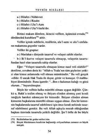 T E V H Î D R İ S Â L E S İ
a-) Hilafet-i Nübüvvet
b-) Hilafet-i Risalet
c-) Hilafet-i Ulu’l-Azm
d-) Hilafet-i Ulu’l-Istıfa’dır.
Birinci makam âlimlere, İkincisi velîlere, üçüncüsü evtada,(73)
dördüncüsü kutublara(74) aittir.
Velîler içinde nebîlerin, resullerin, ulu’l-azm ve ulu’l-ıstıfala-
nn makamına geçenler vardır.
Velîler iki gruptur:
a-) Maslahat-ı diniyede tasarruf ve velayet sahibi olanlar.
* b-) Bi’l-kuvve velayet tasarrufu olmayıp, velayetin tasarru­
fundan hasıl olan tasarrufa sahip olanlar.
Eğer: “Velayet tasarrufu olmayan kimse nasıl veli olabilir?”
denilirse, cevaben deriz ki: “Allah-u Teala’nın tüm şeylerine yetki­
si olan kimse anlamında velî olması mümkündür.” Bu velî gerçek
velîdir. O ancak Hak Teala ile duyar, görür ve konuşur. O mahbu-
biyet âlemindedir. Buna işaretle: “...Ben o kulumun kulağı ve gözü
olurum...” buyurulmuştur.
Böyle bir velînin halka mürebbi olması uygun değildir. Çün­
kü o, Hakk’a teslim olmuş ve ihtiyarı elinden alınmış yani kendi
isteğiyle hareket edemeyen bir kimsedir. İhtiyarı elinden alınan
kimsenin başkalanna mürebbi olması uygun olmaz. Zira bir kimse­
nin başkalarında tasarruf edebilmesi için önce kendi nefsinde tasar­
ruf edebilmesi gerekir. Bu veli Allah aşkıyla mecub olduğundan
başkası üzerinde tasarrufa yetkili değildir. Şer’î örfte de bu böyle
(73) Ricâlullahtan bir gruba verilen isim.
(74) Birçok Müslümanın kendisine bağlandığı evliyaullahtan zamanın en büyük
mürşidi.
54
 