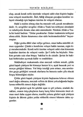 T E V H Î D R İ S Â L E S İ
olup, ancak kendi nefsi üzerinde velayeti sabit olan kişinin başka­
sına velayeti muteberdir. Âkil, baliğ olmayan çocuğun kendine ve­
layeti olmadığı için başkası üzerine de velayeti olamaz.
Hakk’a teslim olmuş olan bu meczub velî, çocuk mesabesin­
dedir. O, sevgililer sevgilisi Allah-u Teala’nm terbiyesi altındadır
ve rububiyetin ikramı olan sütü emmektedir. Nitekim Allah-u Tea-
la bir kudsî hadiste: “Onlar çocukturlar. Onları irademizin terbiyesi
altına aldık. Bizim ikramımız olan sütle beslenmektedirler” buyur­
muştur.
Diğer gruba dâhil olan velîye gelince, onun halka mürebbi ol­
ması uygundur. Çünkü o kendisine velayet hakkı tanınan, ergin ki­
şi mesabesindedir. Kendi nefsi üzerine velayeti sabit olan kimsenin
başkaları üzerine de velayeti vardır. Şer’î örfte bu böyledir. Nite­
kim şeriatte caiz olan birşey ‘hakikat’te de caizdir. Şeriat ile haki­
kati birbirinden ayırmak küfür ve zındıklıktır.
Mahbubiyet makamında olan meczub velînin misali, çölde
gözü kapalı yürüyen bir kimseye benzer ki o, ayak basacak yeri ve
nereye gittiğini bilmez. Yol bitip istediği yere erince, ona nereler­
den geçip geldiğini soracak olurlarsa bu hususta sadre şifa olacak
birşey bilmediğini söyler.
Çölde gözü kapalı yürüyen kişinin başkasına kılavuz olması
nasıl doğru olmazsa, meczub velînin de âhiret yolculuğunda başka­
larına rehberlik etmesi doğru değildir.
Çölü gözleri açık bir şekilde aşan ve çöl yolunu, oradaki du­
raklan, oranın iniş-çıkışlannı kanş kanş bilen kimsenin öncü ol­
ması nasıl daha uygun olursa, marifet yolunu gözleri açık yürüyen
kişinin de âhirete giden yolda rehberlik etmesi hikmete daha uy­
gundur.
55
 