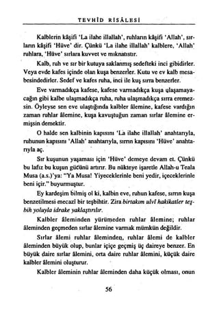 T E V H Î D R İ S Â L E S İ
Kalblerin kâşifi ‘La ilahe illallah’, ruhların kâşifi ‘Allah’, sır­
ların kâşifi ‘Hüve* dir. Çünkü ‘La ilahe illallah’ kalblere, ‘Allah’
ruhlara, ‘Hüve’ sırlara kuvvet ve mıknatıstır.
Kalb, ruh ve sır bir kutuya saklanmış sedefteki inci gibidirler.
Veya evde kafes içinde olan kuşa benzerler. Kutu ve ev kalb mesa-
besindedirler. Sedef ve kafes ruha, inci ile kuş sırra benzerler.
Eve varmadıkça kafese, kafese varmadıkça kuşa ulaşamaya­
cağın gibi kalbe ulaşmadıkça ruha, ruha ulaşmadıkça sırra eremez­
sin. Öyleyse sen eve ulaştığında kalbler âlemine, kafese vardığın
zaman ruhlar âlemine, kuşa kavuştuğun zaman sırlar âlemine er­
mişsin demektir.
O halde sen kalbinin kapısını ‘La ilahe illallah’ anahtarıyla,
ruhunun kapısını ‘Allah’ anahtarıyla, sımn kapısını ‘Hüve’ anahta­
rıyla aç.
Sır kuşunun yaşaması için ‘Hüve’ demeye devam et. Çünkü
bu lafız bu kuşun güdünü artırır. Bu nükteye işaretle Allâh-u Teala
Musa (a.s.)’ya: “Ya Musa! Yiyeceklerinle beni yedir, içeceklerinle
beni içir.” buyurmuştur.
Ey kardeşim bilmiş ol ki, kalbin eve, ruhun kafese, sımn kuşa
benzetilmesi-mecazî bir teşbihtir. Zira birtakım ulvî hakikatler teş­
bih yoluyla idrake yaklaştırılır.
Kalbler âleminden yürümeden ruhlar âlemine; ruhlar
âleminden geçmeden sırlar âlemine varmak mümkün değildir.
Sırlar âlemi ruhlar âleminden, ruhlar âlemi de kalbler
âleminden büyük olup, bunlar içiçe geçmiş üç daireye benzer. En
büyük daire sırlar âlemini, orta daire ruhlar âlemini, küçük daire
kalbler âlemini oluşturur.
Kalbler âleminin ruhlar âleminden daha küçük olması, onun
56
 