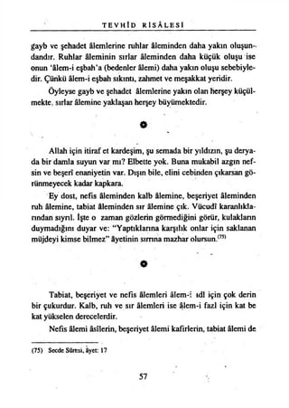 T E V H Î D R İ S Â L E S Î
gayb ve şehadet âlemlerine ruhlar âleminden daha yakın oluşun-,
dandır. Ruhlar âleminin sırlar âleminden daha küçük oluşu ise
onun ‘âlem-i eşbah’a (bedenler âlemi) daha yakın oluşu sebebiyle­
dir. Çünkü âlem-i eşbah sıkıntı, zahmet ve meşakkat yeridir.
Öyleyse gayb ve şehadet âlemlerine yakın olan herşey küçül­
mekte, sırlar âlemine yaklaşan herşey büyümektedir.
»
Allah için itiraf et kardeşim, şu semada bir yıldızın, şu derya­
da bir damla suyun var mı? Elbette yok. Buna mukabil azgın nef­
sin ve beşerî enaniyetin var. Dışın bile, elini cebinden çıkarsan gö­
rünmeyecek kadar kapkara.
Ey dost, nefis âleminden kalb âlemine, beşeriyet âleminden
ruh âlemine, tabiat âleminden sır âlemine çık. Vücudî karanlıkla­
rından sıynl. İşte o zaman gözlerin görmediğini görür, kulakların
duymadığını duyar ve: “Yaptıklarına karşılık onlar için saklanan
müjdeyi kimse bilmez” âyetinin sımna mazhar olursun.(75)
O
Tabiat, beşeriyet ve nefis âlemleri âlem-i ıdl için çok derin
bir çukurdur. Kalb, ruh ve sır âlemleri ise âlem-i fazl için kat be
kat yükselen derecelerdir.
Nefis âlemi âsîlerin, beşeriyet âlemi kafirlerin, tabiat âlemi de
(75) Secde Sûresi, âyet: 17
57
 