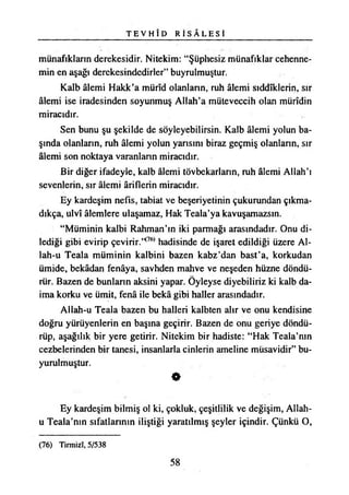 T E V H Î D R İ S A L E S İ
münafıkların derekesidir. Nitekim: “Şüphesiz münafıklar cehenne­
min en aşağı derekesindedirler” buyrulmuştur.
Kalb âlemi Hakk’a mürîd olanların, ruh âlemi sıddîklerin, sır
âlemi ise iradesinden soyunmuş Allah’a müteveccih olan mürîdin
miracıdır.
Sen bunu şu şekilde de söyleyebilirsin. Kalb âlemi yolun ba­
şında olanların, ruh âlemi yolun yarısını biraz geçmiş olanların, sır
âlemi son noktaya varanların miracıdır.
Bir diğer ifadeyle, kalb âlemi tövbekarların, ruh âlemi Allah’ı
sevenlerin, sır âlemi âriflerin miracıdır.
Ey kardeşim nefis, tabiat ve beşeriyetinin çukurundan çıkma­
dıkça, ulvî âlemlere ulaşamaz, Hak Teala’ya kavuşamazsın.
“Müminin kalbi Rahman’ın iki parmağı arasındadır. Onu di­
lediği gibi evirip çevirir.,<76) hadisinde de işaret edildiği üzere Al-
lah-u Teala müminin kalbini bazen kabz’dan bast’a, korkudan
ümide, bekâdan fenâya, savhden mahve ve neşeden hüzne döndü­
rür. Bazen de bunların aksini yapar. Öyleyse diyebiliriz ki kalb da­
ima korku ve ümit, fenâ ile bekâ gibi haller arasındadır.
Allah-u Teala bazen bu halleri kalbten alır ve onu kendisine
doğru yürüyenlerin en başına geçirir. Bazen de onu geriye döndü­
rüp, aşağılık bir yere getirir. Nitekim bir hadiste: “Hak Teala’nm
cezbelerinden bir tanesi, insanlarla cinlerin ameline müsavidir” bu-
yurulmuştur.
0
Ey kardeşim bilmiş ol ki, çokluk, çeşitlilik ve değişim, Allah-
u Teala’nm sıfatlarının iliştiği yaratılmış şeyler içindir. Çünkü O,
(76) Timıizî, 5/538
58
 