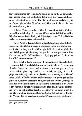 T E V H Î D R İ S Â L E S İ
zâc ve sıfatlarında bir olandır. O’nun ilmi de birdir ve tüm malu­
matı kapsar. Aynı şekilde kudreti de bir olup tüm makduratı kuşat­
mıştır. Nitekim ilim ve kudret bir olup, malumat ve makdurat çok­
tur. Bunun gibi Allah-u Teala’nın şendeki tasarrufu da bir olup, se­
nin tasarrufların çoktur.
Allah-u Teala’ya nisbet edilen iki parmak ve iki el ifadeleri
mecazî bir teşbih olup, iki parmak, O’nun kulun kalbini bir halden
diğer bir hale ne kadar hızlı çevirdiğine işaret eder. Yoksa O cisim,
cevher ve araz olmaktan münezzehtir.
Şayet Allah-u Teala, bileşik (mürekkeb) olmuş olsaydı bir bi­
leştiriciye; niteliği bulunsaydı niteleyiciye; şekli olsaydı bir şekil­
lendiriciye muhtaç olurdu ki O bu gibi hallerden münezzehtir. Bi­
lakis O bileştirmeyi, nitelemeyi ve şekillendirmeyi yaratandır. Zira
Kur’ân-ı Kerîm’de: “O’nun benzeri hiçbir şey yoktur. O, Semi’ ve
Basîr’dir” buyurulmuştur.(77)
Eğer Allah-u Teala araz olsaydı tutunabileceği bir mahalle ih­
tiyaç duyardı ki O’nu böyle bir şeyden tenzih ederiz. O, hiçbir şey
olmadan önce vardı. Yani, mekan, insan, cin, sema, yer, arş, ferş,
melek, felek, güneş, ay, madde, taş, toprak, su, ağaç, feza, ışık,
gölge, ön, arka, sağ, sol, üst, alt, bitkiler ve cansız şeyler yokken O
vardı. Allah-u Teala zamana bağlı olmadığı için geçmişte nasılsa
şimdi de öyledir ve gelecekte de öyle olackatır. O’nun yakınlığı ve
uzaklığı hiçbir yakınlaşma ve uzaklaşma olmaksızın olur. O’nun
filleri herhangi bir âlet ve organa bağlı değildir. Bir yerde durmak­
tan ve yer değiştirmekten beridir. Değişim ve yokluktan aridir. Bir
mahale girmekten uzaktır. Allah’tan başka ilah yoktur. O büyük­
tür. Vehim, his ve hayalden uzaktır. O’nun şekli, sureti, benzeri,
(77) Şûra Sûresi, âyet: 11
59
 