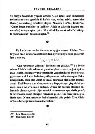 T E V H İ D R İ S Â L E S t
ve dünya hayatında yegane arzusu Allah rızası olan kimselerin
mekanlarını sana gezdirir ki kalbin rıza, teslim, tefviz, turne’nine
(huzur) ve sekine gibi hallere ulaşsın. Nitekim Kur’ân-ı Kerîm’de:
“Onlar iman etmişler ve kalbleri Allah’ın zikriyle huzura (tu-
me’nîne) kavuşmuştur. İyice bilin ki kalbler ancak Allah’ın zikriy­
le mutmain olur” buyuralmuştur.079*
. *
Ey kardeşim, ruhlar âlemine ulaştığın zaman Allah-u Tea-
la’ya ait ezelî sıfatların özellikleri tüm ayrıntılarıyla sana gösterilir.
İşte o zaman;
“Ona ruhumdan üfledim” âyetinin sim çözülür.(80) Bu âyette
ruhun Allah’a izafe edilmesi, yaratılmışlara verilen değeri açıkla­
mak içindir. Bu değer veriş yaratan ile yaratılanın çok ince bir çiz­
giyle ayrılacak kadar birbirine yaklaşmasına neden olmuştur. Fakat
nihayetinde, ezelî olan Allah-u Teala, sonradan olanlardan münez­
zehtir. Ezelî birşey sonradan yaratılmış birşeyle aynı çizgide bitişe-
mez. Senin Allah’a izafe edilişin, O’nun bir parçası olduğun an­
lamında olmayıp, senin diğer mahluklara nazaran ayrıcalıklı, şeref­
li bir konuma sahip okluğun mânâsına gelir. O’na olan yakınlığını
ifade eder. O’nun sana olan fazl-ı keremini dile getirir. Zira Allah-
u Teala her çeşit izafetten münezzehtir. *
(79) Ra’d Sûresi, âyet: 28
(80) Hicr sûresi, âyet: 29
61
 