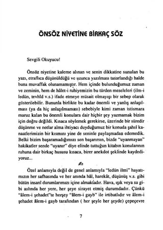 ÖNSÖZ NİV€TİN€ BİRKAÇ SÖZ
Sevgili Okuyucu!
Önsöz niyetine kaleme alman ve senin dikkatine sunulan bu
yazı, etraflıca düşünüldüğü ve uzunca yazılması tasarlandığı halde
buna muvaffak olunamamıştır. Hem içinde bulunduğumuz zaman
ve zeminin, hem de hâlet-i ruhiyemizin bu türden meseleleri (ilm-i
ledün, tevhıd v.s.) ifade etmeye müsait olmayışı bir sebep olarak
gösterilebilir. Bununla birlikte bu kadar önemli ve yanlış anlaşıl­
ması (ya da hiç anlaşılmaması) sebebiyle kimi zaman istismara
maruz kalan bu önemli konulara dair hiçbir şey yazmamak bizim
için doğru değildi. Kısaca söylemek gerekirse, üzerinde bir süredir
düşünme ve notlar alma ihtiyacı duyduğumuz bir konuda şahsî ka­
naatlerimizin bir kısmını yine de seninle paylaşmadan edemedik.
Belki bizim başaramadığımızı sen başarırsın, bizde “uyanmayan”
hakikatler sende “uyanır” diye elinde tuttuğun kitabın konularının
ruhuna dair birkaç hususu kısaca, birer anekdot şeklinde kaydedi­
yoruz...
Özel anlamıyla değil de genel anlamıyla “ledün ilmi” hayatı­
mızın her safhasında ve her anında hâl, harekât, düşünüş v.s. gibi
bütün İnsanî durumlarımızı içine almaktadır. Hava, ışık veya su gi­
bi aslında her yere, her şeye sirayet etmiş durumdadır. Çünkü
“âlem-i şehadet”te herşey “âlem-i gayb” ile irtibatlıdır ve âlem-i
şehadet âlem-i gayb tarafından ( her şeyle her şeyde) çepeçevre
7
 