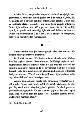 T E V H ÎD R İ S Â L E S İ
Allah-u Teala, parçalardan oluşan bir bütün olmadığı için par­
çalanamaz. O’nun cinsi olmadığından nev’i de yoktur. O, min, ilâ,
fî, ala gibi harf-i çerlerin belirttiği anlamlardan uzaktır. O’nun cins
ve miktarla alakası olmadığı için min harfi gerçek anlamıyla
O’nun için kullanılamaz. O’na yer ve zaman nisbet edilemediği
için fî, bir yerde sabit olmadığı için alâ harfi bilinen anlamında
O’nun için kullanılamaz. Zira Allah-u Teala bidayet ve nihayetten,
zarfiyet ve mahalliyetten münezzehtir.
0
Sırlar âlemine vardığın zaman gaybî sırlar sana aralanır. Ve
sırların bakire gelinleriyle evlenirsin.
Bir kudsî hadiste: “Velîlerim abâmın altındadırlar. Onları
Ben’den başkası bilemez” buyrulmuştur. Bu İfadeyi şöyle anlamak
mümkündür: Sırlar âleminde Allah ile kul arasında öyle bir sır
vardır ki onu ne bir melek ne de bir peygamber bilebilir. Ve orada
Kudret-i İlahî tarafından, gözlerin görmediği, kulakların işitmediği
hediyeler sunulur. “Yaptıklarına karşılık onlar için saklanan müj­
deyi kimse bilmez” âyeti buna işaret eder.
Âşıklar için saklanan müjde belli bir açıdan vechullah'm gö­
rülmesidir. Bunun neticesinde kalblerde kulak, akıllarda göz olu­
şur. Böylece kulaksız duyulur, gözsüz görülür. Orada duyulan ve
görülen herşey gaybîdir. Ve işte o zaman gaybî haller ayan beyan
olur. İşte: “Kalbim rabbimi gördü.” ve: “Rabbini görmez misin”
ifadelerinin mânâsı budur.(81)
(81) Secde Sûresi, âyet: 17
62
 