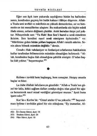 T E V H Î D R Î S Â L E S İ
Eğer sen âşık isen yukarıda saydığımız bütün bu hallerden
sonra, kendinden geçmiş bir halde kabza-i İlâhiye düşersin. Allah-
u Teala seni tevhîd ve mârifetin en yüksek derecelerine, sır ve him­
metin en üst menzillerine ulaştınr. Bu makamlarda söz hiçbir mânâ
ifade etmez, sırların düğümü çözülür. Artık buradan öteye yol yok­
tur. Nihayetinde sen: “Ya Rab! Ben Seni hamd-u senâ etmekten
âcizim. Sen kendini nasıl senâ etmişsen Öylesindir.” ve:
“Mârifetine giden bütün yolları kapayan Allah’ı tenzih ederim. Se­
nin zâtını bilmek mümkün değildir.” dersin.
Cenab-ı Hak vahdaniyet ve ferdaniyet sıfatlarının hakikatinin
kullar tarafından bilinmesinin mümkün olmadığını belirterek: “Al­
lah, kendinden başka ilah olmadığına şahitlik etmiştir. O’ndan baş­
ka ilah yoktur.” buyurmuştur.(82)
•
Kelime-i tevhîd hem başlangıç, hem sonuçtur. Herşey onunla
başlar ve biter.
La ilahe illallah lafızların en güzelidir: “Allah-u Teala’nın gü­
zel bir lafzı, kökü sağlam dallan semâya doğru olan güzel bir ağa­
ca benzeterek nasıl misal verdiğini görmüyor musun.” âyeti buna
işaret eder.(83)
Kur’ân-ı Kerîm’de: “Güzel sözler O’na yükselir.”(84) buyurul-
ması kelime-i tevhîdin güzel bir söz olduğuna; “Ey inananlar, Al-
(82) ÂI-i İmran Sûresi, âyet: 18
(83) İbrahim Sûresi, âyet: 24
(84) Fâtır Sûresi, âyet: 10
63
 