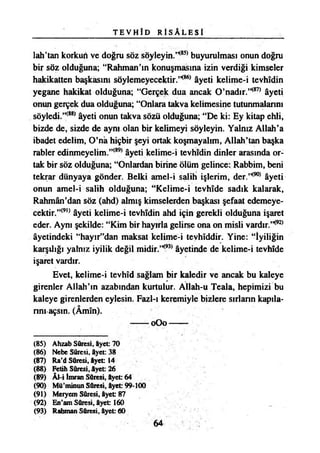 T E V H Î D R İ S A L E S İ
1ah’tan korkun ve doğru söz söyleyin.’*85*buyurulması onun doğru
bir söz olduğuna; “Rahman’ın konuşmasına izin verdiği kimseler
hakikatten başkasını söylemeyecektir.’*86*âyeti kelime-i tevhidin
yegane hakikat olduğuna; “Gerçek dua ancak O’nadır.’*87*âyeti
onun gerçek dua olduğuna; “Onlara takva kelimesine tutunmalarını
söyledi.’*88*âyeti onun takva sözü olduğuna; “De ki: Ey kitap ehli,
bizde de, sizde de aynı olan bir kelimeyi söyleyin. Yalnız Allah’a
ibadet edelim, O’na hiçbir şeyi ortak koşmayalım, Allah’tan başka
rabler edinmeyelim.”(89) âyeti kelime-i tevhidin dinler arasında or­
tak bir söz olduğuna; “Onlardan birine ölüm gelince: Rabbim, beni
tekrar dünyaya gönder. Belki amel-i salih işlerim, der.’*90*âyeti
onun amel-i salih olduğuna; “Kelime-i tevhide sadık kalarak,
Rahmân’dan söz (ahd) almış kimselerden başkası şefaat edemeye­
cektir.”(9,) âyeti kelime-i tevhidin ahd için gerekli olduğuna işaret
eder. Aynı şekilde: “Kim bir hayırla gelirse ona on misli vardır.’*92*
âyetindeki “hayır”dan maksat kelime-i tevhîddir. Yine: “İyiliğin
karşılığı yalnız iyilik değil midir.’*93*âyetinde de kelime-i tevhîde
işaret vardır.
Evet, kelime-i tevhîd sağlam bir kaledir ve ancak bu kaleye
girenler Allah’ın azabından kurtulur. Allah-u Teala, hepimizi bu
kaleye girenlerden eylesin. Fazl-ı keremiyle bizlere sırların kapıla­
rını açsın. (Âmîn).
— 0O0---- -
(85) Ahzab Sûresi, âyet: 70
(86) Nebe Sûresi, âyet: 38
(87) Ra’d Sûresi, âyet 14
(88) Fetih Sûresi, âyet: 26
(89) Âl-i İmran Sûresi, âyet: 64
(90) Mü’minun Sûresi, âyet 99-100
(91) Meryem Sûresi, âyet 87
(92) En’am Sûresi, âyet 160
(93) Rahman Sûresi, âyet: 60
64
 