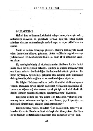 L E D Ü N R Î S Â L E S İ
MUKADDİME
Hafnd, has kullarının kalblerini velayet nuruyla tezyin eden,
nefislerini inayetin en güzeliyle terbiye eyleyen, irfan sahibi
âlimlere dirayet anahtarlarıyla tevhid kapısını açan Allah’a mah­
sustur.
Salât ve selâm, koruyup gözeten, Hakk’a teslimiyete davet
eden, ümmetine hidayeti gösteren, bütün resullerin seyyidi ve sey-
yidimiz olan Hz. Muhammed (s.a.v.)’e, onun âl ve ashâbımn üzeri­
ne olsun.
Ey kardeşim bilmiş ol ki, dostlarımdan biri bana Ledün ilmini
inkâr eden bir bilginden bahsetti. Bu ilim ki, güzide mutasavvıflar
ona itimat ederler, bu ilmi diğer ilimlerden daha üstün görürler. Bu
ilmin peyderpey öğrenilmiş, çalışarak elde edilmiş kesbî ilimlerden
daha güvenilir, daha sağlam ve kuvvetli olduğunu söylerler.
Bu bilgin: “Mutasavvıfların Ledün ilmini bir türlü anlayamı­
yorum. Dünyada birtek kişinin dahî kesb ve taallüm [çalışarak ka­
zanma ve öğrenme] olmaksızın şahsî görüşü ve kalbî idraki ile
hakikî ilimden bahsedebileceğini zannetmiyorum” diyormuş.
Dostuma dedim ki: “Bu adam ilim tahsilinin yollarını anla­
mamış, insan ruhunun mahiyetini, vasıflarını, gaybî işaretleri ve
melekûtî ilimleri nasıl aldığım idrak etmemiştir.”
Dostum bana: “Evet, bu adam İlim yalnız fıkıh, tefsir ve ke­
lamdan ibarettir. Bunların ötesinde başka bir ilim yoktur. Bu ilim­
ler de taallüm ve tefakkuh olmaksızın elde edilemez’ diyor” dedi.
67
 